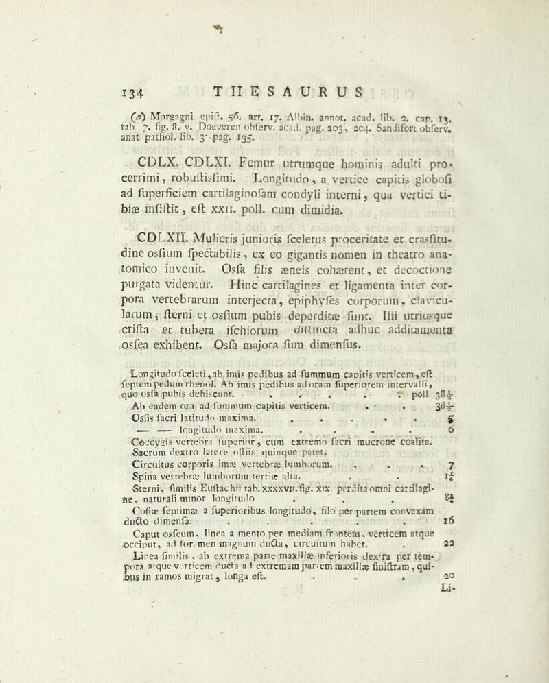 O) Morgagni epifh 56. art. 17. Albin. annot. acad. Mb. 2. cap. 13. tab 7. fig. ft. v. Doeveren obferv. acad. pag. 203, 204. Sandifort obferv. anat pathol. lib. 3- pag. 135. CDLX. CDLXL Femur utrumque hominis adulti pro* cerrimi, robuftisfimi. Longitudo, a vertice capitis globofi ad fuperficiem cartilaginofarri condyli interni, qua vertici ti- biae infiftit, eft xxu. poll, cum dimidia. CDLXIT. Mulieris junioris fceletus pvoceritate et crasfitu- dine osfium fpedlabilis, ex eo gigancis nomen in theatro ana- tomico invenit. Osfa fill’s aeneis coherent, et decoctione purgata videntur. Hinc cartilagines et ligamenta inter cor- pora vertebrarum interjecta, epiphyfes corporum, clavicu- larum, fterni et osfium pubis deperdicae funt. llii utriusque crifta et tubera ifehiorum diltincta adhuc additamenta osfea exhibent. Osfa majora fum dimenfus. Longitudo fceleti,nb intis pedibus ad fummura capitis verticem,e(l feptempedum rhenol. Ab imis pedibus adoram fuperiorem intervalli, quo osfa pubis defiiscunt. ... . poll 38^- Ab eadem ora ad furamum capitis verticem. . • . Osfis facri latitude maxima. .... . .5 — —- longitudo maxima. . ... 0 Co:cygis vertebra fuperior, cum extremo facri mucrone coalita. Sacrum dextro latere ofliis quinque patet. Circuitus corporis imae vertebrae lumborum. ... 7 Spina vertebrae lumborum tertiae aha. . . if Sterni, fimilis Euftachii tab.xxxxvn.fig. xix perditaomni cartilagi- ne, naturali minor longitudo ... Coftae fepiimre a fuperioribus longitudo, filo per partem convexam duQo dimenfa. ... . .16 Caput osfeum, linea a mento per mediam frontem, vertfeem atque .occiput, ad for-men magnum dutta, circuitum habet. . 23 Linea fimilis , ab exrrema parte maxillte mferioris dexra per tem- pora atque verticem dufta a f extremam partem maxillae fiuiftram , qui- jbus in ramos migrat 9 lunga elt, ... so Li* /