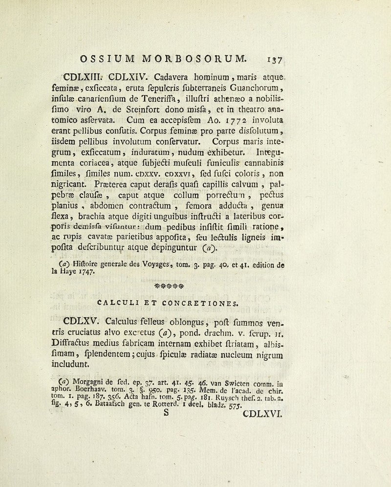CDLXIII. CDLXIV. Cadavera horainum , maris atque feminae, exficcata, eruta fepulcris fubterraneis Guanchorum, infute canarienfium de Teneriffa, illuflri atbenaeo a nobilis- fimo viro A. de Steinfort dono misfa, et in theatro ana- tomico asfervata. Cum ea accepisfem Ao. 1772 involuta erant pellibus confutis. Corpus femins pro parte disfolutum, iisdem pellibus involutum confervatur. Corpus maris inte- grum , exficcatum 9 induratum, nudum exhibetur. Incegu- menta coriacea, atque fubje&i mufculi funiculis- cannabinis fimiles, fimiles num. cdxxv. coxxvi, fed fufci colon's, non nigricant. Prasterea caput derails quafi capillis calvum , pal- pebrse claufe , caput atque collum porre&um , peftus planius , abdomen contradlum , femora addu&a , genua flexa, brachia atque digiti unguibus inftru6fci a lateribus cor- poris deinisla vifuntur: dum pedibus infiftit fimili ratione, ac rupis cavatas parietibus appofita, feu letStulis ligneis ira- pofita defcribuntur atque depinguntur Qa~). GO Hiftoire generale des Voyages, tom. 3. pag. 40, et 41. edition de la Haye 1747. CALCULI ET CONCRETIONE5. CDLXV. Calculus felleus oblongus, poll fummos ven- eris cruciatus alvo excretus (a), pond, drachm, v. ferup. ir. Diffra&us medius fabricam internam exhibet ftriatam, albis- firaam, lplendentem;cujus Ipiculte radiatas nucleum nigrum includunt. GO Morgagni de fed. ep. 37. art. 41. 45. 46. van Swieten comm, in aphor. Boerhaav. tom. 3. §. 950. pag. 135. Mem. de I’acad. de chir. tom. 1. pag. 187. 356. Adta hafn. tom. 5-pa^. 181. Ruysch thef.2. tab. 2. “g* 4> 5> 0. Bataafsch gen. te Rotterd. 1 deel, bladz. 575.