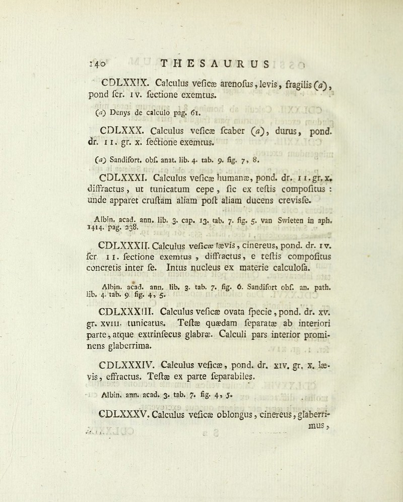 C DLXXTX. Calculus vefics arenofus, levis, fragilis («), pond fcr. i v. fectione exemtus. (a) Denys de calculo pag. <5i. CDLXXX. Calculus vefics fcaber durus, pond, dr. ii. gr. x. fe&ione exemtus. 00 Sandifort. obf. anat. lib. 4. tab. 9. fig. 7, 8. CDLXXXI. Calculus vefics humans, pond. dr. 11.gr. x. diffractus, ut tunicatum cepe , fic ex ceftis compofitus : unde apparet cruftam aliam poll: aliam ducens crevisfe. Albin. acad. ann. lib. 3. cap. 13. tab. 7. fig. 5. van Swieten in aph. 3414. pag. 238. CDLXXXII. Calculus vefics Tsvis, cinereus, pond. dr. iv. fcr 11. fectione exemtus, diffractus, e teftis compofitus concretis inter fe. Intus nucleus ex materie calculofa. Albin. acad. ann. lib. 3. tab. 7. fig. 6. Sandifort obf. an. path, lib. 4. tab. 9. fig. 4, 5. CDLXXXIII. Calculus vefics ovata fpecie,pond. dr. xv. gr. xviii. tunicatus. Tefts qusdam feparats ab interiori parte,atque extrinfecus glabras. Calculi pars interior promi- nens glaberrima. CDLXXXIV. Calculus vefics, pond. dr. xiv. gr. x. Is- vis, effractus. Tefts ex parte feparabiles. Albin. ann. acad. 3. tab. 7. fig. 4, j. CDLXXXV. Calculus vefics oblongus, cinereus, glaberri- musj