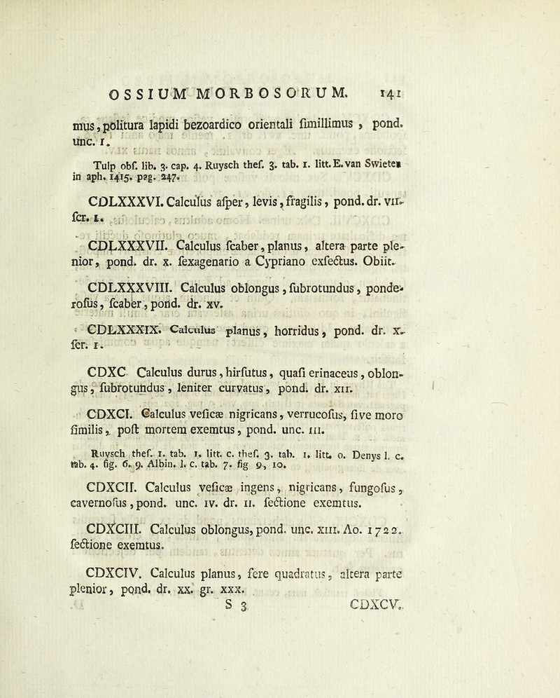 mus, politura lapidi bezoardico orientali fimillimus , pond, unc. r. Tulp obf. lib. 3. cap. 4. Ruysch thef. 3. tab. 1. litt.E.van Swiete* in aph. 1415. pag. 247. CDLXXXVI. Calculus afper, levis, fragilis, pond. dr. vn- fcr. t. . . . ;'i;: r. 0' ■' i\;iv> r,' ' CDLXXXVII. Calculus fcaber, planus, altera parte pie- nior, pond. dr. x. fexagenario a Cypriano exfedus. Obiit. CDLXXXVIII. Calculus oblongus , fubrotundus, ponde- rofus, fcaber, pond. dr. xv. CDLXXXIX. Calculus planus, horridus, pond. dr. x~ icr. 1. CDXC Calculus durus, hirfutus, quail erinaceus, oblon- gus, fubrotundus , leniter curvatus, pond; dr. xii. CDXCI. Calculus veficae nigricans, verrucofus, five moro fimilis,. poll mortem exemtus, pond. unc. hi. Ruysch thef. 1. tab. 1. litt. c. thef. 3. tab. 1. Iitt, 0. Denys 1. c. tab. 4. fig. <5. 9. Albin. 1. c. tab. 7. fig 9, io. CDXCH. Calculus veficas ingens, nigricans, fungofus, cavernofus, pond. unc. iv. dr. 11. fedione exemtus. CDXCIII. Calculus oblongus, pond. unc. xm. Ao. 1722. fedione exemtus. CDXCIV. Calculus planus, fere quadratic, altera parte plenior, pond. dr. xx. gr. xxx. S 3 CDXCVo