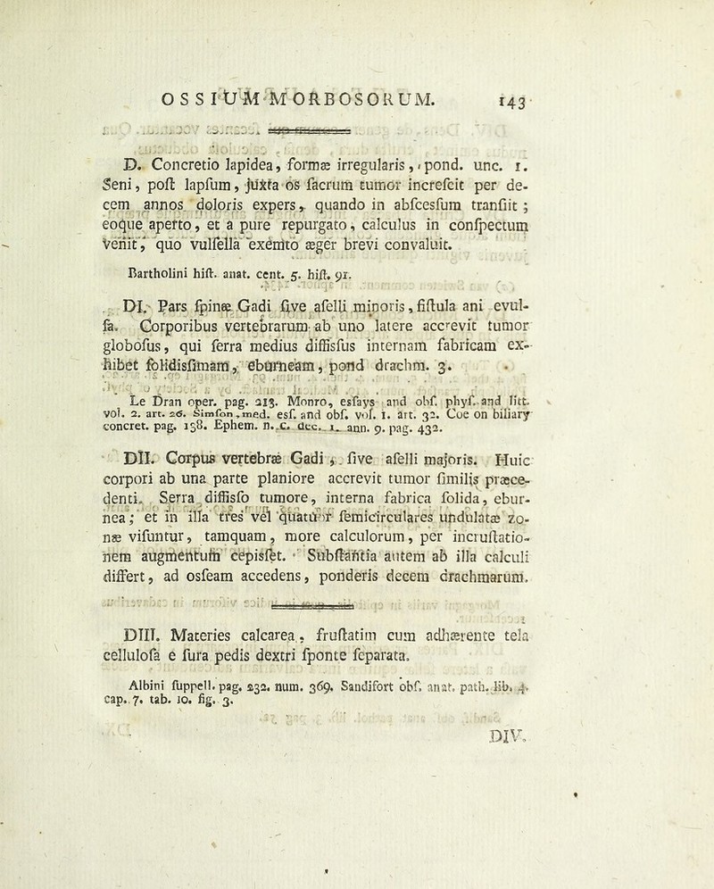 OSS I ll M'M ORBOSOR UM. D. Concretio lapidea, forma? irregularis pond. unc. 1. Seni, poll lapfum, ju&fa os facrum rumor increfcit per de- cern annos doloris expers r quando in abfcesfum tranfiit ; eoque apefto, et a pure repurgato, calculus in confpectum VeriitV quo vulfella exemto seger brevi convaluit. Bartholini hift. anat. cent. z. hift, or. '.;r ■; •• ; . DI. Pars fpinse Gadi five afelii minoris, fiftula ani evul- fe. Gorporibus vertebrarum- ab uno latere acc'evic tumor globofus, qui ferra medius diffisfus internam fabricam ex- hibit foHdisfimam , ebarneam, pond drachm. 3. Le Dran eper. pag. ai$. Monro, esfays and obf. phyfi, and Htt. vol. 2. art. z<5. simton,med. esf. and obf. vol. i. art. 3a. Coe on biliary concret. pag. 138. Ephetm. n.,c. dec, 1. ann. 9. pag. 432. Dll. Corpus vertebrae Gadi *. five afelii majoris. Huic corpori ab una parte planiore accrevit tumor fimifis prace- dentL Serra diffisfo tumore, interna fabrica folida, ebur- nea ; et m ilia fifesverquauitf femicirculares ufcdhlata? zo- na? vifuntur, tamquam, more calculorum, per incruftatio- nem augmentufii cepisfet. Subflafctia autem ab ilia calculi differt, ad osfeam accedens, ponderis decern drachmarum. DOii DIIT. Materies calcarea.- frufiatim cum adhserente tela cellulofa e fura pedis dextri fponte feparata. Albini fuppell.pag, $32. num. 369, Sandifort obf anat, path. lib. j cap.. 7. tab. jo. fig, 3.