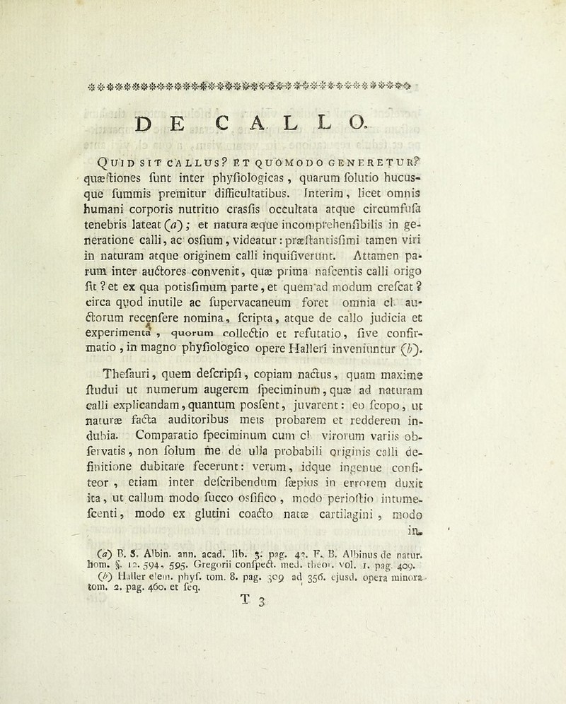 Quid sit callus? et quomodo generetur? quaeftiones funt inter phyfiologicas, quarum folutio hucus- que fummis premitur difficultatibus. Interim, licet omnis humani corporis nutritio crasfis occultata atque circumfufa tenebris lateat (a); et natura aeque incomprehenfibilis in ge- nerations calli, ac osfium, videatur: praeilantisfimi tamen viri in naturam atque originem calli inquifiverunt. Attamen pa- rum inter audtores convenit, quae prima nafcentis calli origo ftt ? et ex qua potisfimum parte, et quenrad modum crefcat ? circa quod inutile ac fupervacaneum foret omnia cl au- dlorum recenfere nomina, fcripta, atque de callo judicia et experimenta , quorum colledlio et refutatio, five confir- matio , in magno phyfiologico opere Halleil inveniuntur (by Thefauri, quem defcripfi , copiam nactus, quam maxims fludui ut numerum augerem fpeciminum, quoe ad naturam calli explicandam, quantum posfent, juvarent: eo fcopo, ut naturae fadta auditoribus meis probarem et redderem in- dubia. Comparatio fpeciminum cum cl virorum variis ob- fervatis, non folum me de ulla probabili originis calli de- finitione dubitare fecerunt: verum, idque ingenue confi- teor , etiam inter defcribendum fepkis in errorem dux it ita, ut callum modo fucco osfifico , mcdo periollio intume- fcenti, modo ex glutini coadto nacae cartilagini , modo in, (a) P>. S, Albin. ann. acad. lib. $• pag. 4*. F*. B. Albinus de nntur. bom. §. 12. 594, 595. Gregorii confpedh med. them. vol. 1. pag. 409. (A) Haller e'em. phyf. tom. 8. pag. 309 ad 356. ejusd. opera minora, tom. 2. pag. 460. et feq. t 3