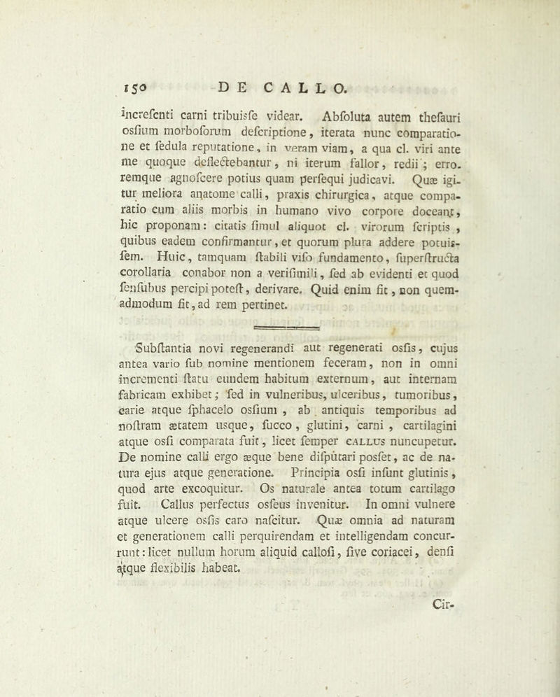 increfcnti carni tribuisfe videar. Abfoluta autem thefauri osfium morboforum defcriptione, iterata nunc comparatio- ne et fedula reputatione, in veram viam, a qua cl. viri ante me quoque defleclebantur, ni iterum fallor, redii ; erro. remqne agnofcere potius quam perfequi judicavi. Quce igi- tur uieliora anatome calli, praxis chirurgica, atque compa- ratio cum aliis morbis in humano vivo corpote doceant, bic proponam: citatis fimnl aliquot cl. virorum fcriptis , quibus eadein confirmantur, et quorum plura addere potuis- fem. Huic, tamquam ftabili vifo fundamento, fuperftrucla corollaria conabor non a verifimili, fed ab evidenti ec quod ienfubus percipipoteft, derivare, Quid enim fit, non quem- admodum fit,ad rein pertinet. Subftantia novi regenerandi aut regenerati osfis, cujus antea vario fub nomine mentionein feceram, non in omni increment ftatu eundem habitum externum, aut internam fabricam exbibet; fed in vulneribus, ulceribus, tumoribus, earie atque fphacelo osfium , ab . antiquis temporibus ad noftram setatem usque, fucco, glutini, carni, cartilagini atque osfi comparata fuit, licet femper callus nuncupetur. De nomine calli ergo asque bene difputari posfet, ac de na- tura ejus atque generatione. Principia osfi infunt glutinis, quod arte excoquitur. Os naturale antea totum cartilago fuit. Callus peifectus osfeus invenitur. In omni vulnere atque ulcere osfis caro nafcitur. Quce omnia ad naturam et generationem calli perquirendam et intelligendam concur- runt: licet nullum horum aliquid callofi, five coriacei, denfi a^tque flexibilis habeat. Cir-