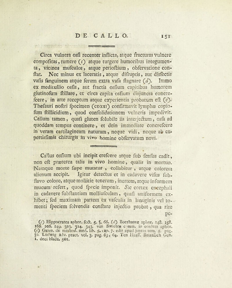 *5i Circa vulnera osfi recenter inflicta, atque fracturas vulnere compofitas, tumere (c) atque turgere humoribus integumen- ta, vicinos mufculos, atque perioftium, obfervatione con» Hat. Nec minus ex laceratis , atque difruptis, auc disfectis vads fanguinem atque ferum extra vafa flagnare (/f). Immo ex meditullio osfis, aut fractis osfium capitibus humorem glutinofum flillare, et circa capita osfium disjuncca concre- fcere, in arte receptum atque experientia probatum eft (e). Thefauri noftri fpecimen (coxxi} confirmavit lymph® copio- fum ftillicidium, quod confolidationem vulneris impedivit. Callum tamen, quad gluten folubile iis interje&um, osfa ad quoddam tempus continere, et dein immediate concrefcere in veram cartilagineam naturam, neque vidi, neque ab ex- pertisdmis chirurgis in vivo homine obfervatum novi. ■ Callus osfium ubi incipit crefcere atque fub fenfus cadit, non eft praeterea talis in vivo homine, qualis in mortuo. Namque morte fagpe mutatur , collabitur , atque colorem alienum accipit. Igitur detenus et in cadavere vifus fub- flavo colore, atque mollitie tenerum, inertem, atque informem mucunTrefert, quod fpecie imponit. Sic cortex encephali in cadavere fubftantiam molliufculam, quad uniformem ex* hibet; fed maximam partem ex vafculis in lanuginis vel to- menti fpeciem folvendis con flare injedlio probat , qua rite pe- (0 Hippocrates aphor. fedt. 5. §. 66. (d) Boerhaave aphor. 148. 358. 166. 206. 249. 323. 324. 343. van Swietea coram. in eosdem aphor. (0 Galen, de method, raed. lib. 5. cap. 7. edit apud juntas tom. 5. pag. 32 Ludwig adv. pracr. vol. 3. pag. 63, 64. Ten Ha a IF. Bataakch Gen. 2. deel bladz. 501.