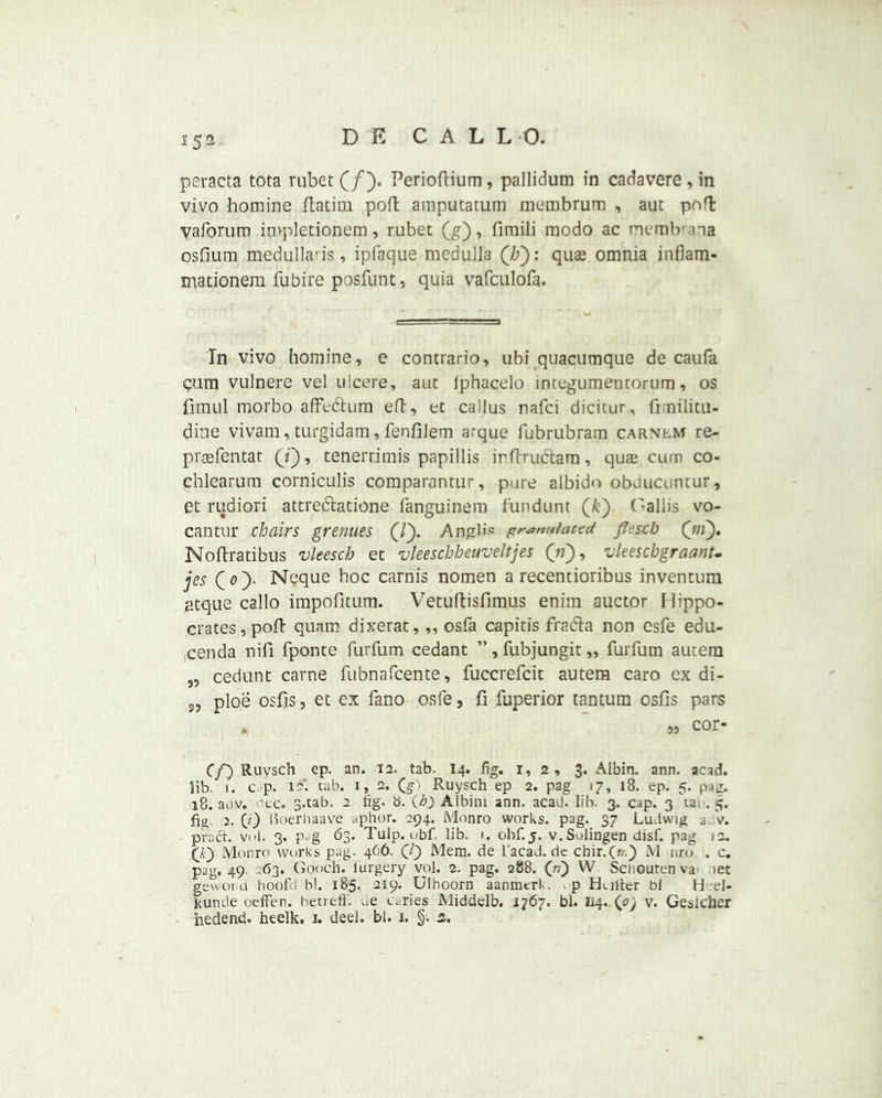 peracta tota rubet (/). Perioftium, pallidum in cadavere , in vivo homine ftatim poft amputatum membrum , aut pn'l vaforum invpletionem, rubet (g), fimili modo ac memb’na osfium medulla'is, ipfaque medulla (7?): quae omnia inflam- mationem fubire posfunt, quia vafculofa. In vivo homine, e contrario, ubi quacumque de caufa cum vulnerc vel ulcere, aut Iphacelo integumentorum, os fimul morbo affe&um eft, et callus nafci dicitur, fimilitu- dine vivam, turgidam, fenfilem arque fubrubram carnlm re- prsefentat (f), tenerrimis papillis irflruclam, quas cum co- chlearum corniculis comparantur, pure albido obducuntur, et rudiori attrecftatione fanguinem fund urn (k) C >a 11 is vo- cantur chairs grenues (/). AngH<= pranuiaccd jfesch (jn). Noftratibus vleescb et vleeschbeuveltjes (V), vleeschgraant. jes (o). Neque hoc carnis nomen a recentioribus inventum atque callo impofitum. Vetuftisfimus enim auctor Hippo- crates, pod quam dixerat,,, osfa capitis fracfta non esfe edu- cenda nifi fponte furfum cedant ”, fubjungit „ fuiTum autem 5, cedunt carne fubnafcente, fuccrefcit autera caro ex di- ploe osfis, et ex fano osfe, fi fuperior tantum osfis pars . w cor- Cf) Ruysch ep. an. 12. tab. 14. fig. r, 2 , 3. Aibin. ann. acad. lib. i. c p. 12. tab. 1, 2. (§■') Ruysch ep 2. pag 17, 18. ep. 5. pad. 18. auv. oec. s.tab. 2 tig. b. (A) Albim ann. acad. lib. 3. cap. 3 ta, . 5. fig 2. (/) Ikierhaave aphor. 294. Monro works, pag. 37 Ludwig a V. praft. vol. 3. p.g 63. Tulp. obf. lib. 1. obf. j. v.Solingen disf. pag 12. (Ji) Monro works pag. 466. Mem. de Tacad.de chir.(f/.) M tiro . c. pag. 49. 63. Gooch, furgery vol. 2. pag. 288. («) W Sciiouten vai iet gewoi d hoofd hi. 185. 219. Ulhoorn aanmcr!-. , p Hultcr bl H el- Surnie oefFen. betreft'. caries Middelb. 1767. bl. 114..^ v. Geslcher hedend. heelk. 1. deel. bl. 1. §. 2.