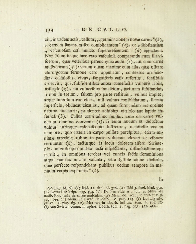 *54 cis, in usdem actis, callum, „ germinationem nova? carnis „ carnem fanantem feu confolidantem ” (0 ’ ec »»fubftantiam ,, vafculofam osfi nudato fupercrefcentem ” (d) appellavit. Nonfolum itaquehsec caro vafculofa comparanda cum ilia vi- fcerum, quae veteribus parenchyma audit (e), aut cum carne mufculorum(f): verum quam maximecum ilia, quae ufitato chirurgorum fermone caro appellatur , contextus artificio- fus, cellulofus, vivus, fanguiferis vafis refertus , fenfibilis a nervis; qui ,fubfidentibus antea tumefa&is vulneris labiis, asfurgit (g) , aut vulneribus innafcitur, ja&uram fubftantiae, fi non in totum, faltem pro parte reftituic , vulnus implet, atque interdum excrefcit, nifi vulnus confolidatum, ficcata fuperficie, obducat cicatrix, ad quam formandam ars optirae naturae fuccurrit, prudenter adhibito vitriolo aut lapide in» fernali (IS). Callus carni adhuc fimilis, cum ilia came vul- nerum omnino convenit (i): fi enim nudum et didudtum Tulnus utrinque microfcopio luftretur , manifefte codem tempore, quo arteria in carpo pulfare percrpitur, etiam mi- nimae arteriole rubrae in parte vulnerata elevari et vibrare cernuntur (k), tadlusque is locus dolorem affert Swiete- nio, microfcopio nudata osfa infpe&anti, diftin&isfime ap- paruit „ in omnibus terebra vel cuneis fadlis foraminibus atque punch's micare vafcula , vera fyftoie atque diaftole, quae perfecte refpondebant pulfibus eodem tempore in ma- nuum carpis exploratis ” (l). 1x1 (F) Ibid. bl. 68. (;c) Ibid. is. deel bl. 356. (d) Ibid 5. deel. blad. 350. (<;) Gorrtei defcript. pag. 494. (/) De hac vide Albinura et JVluys de mufc. Prochaska de carne mufculari. (£) Mem. de l’acad. de chir. ton. 5. pag. 133. (A) Mera. de l’acad. de chir. 1. c. pag. 137. (0 Ludwig adv. pr. voh 3. pag. 63. (£) Marherr in Boerh. inftitut. tom. 2. pag. 13.