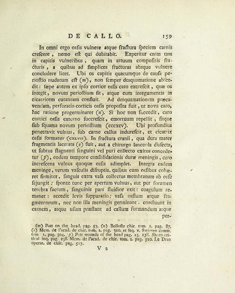 In omni ergo osfis vulnere atque fra&ura fpeciem carnis crefcere , nemo eft qui dubitabit. Experitur enim tam in capitis vulneribus , quain in artuum compofids fra- dhiris , a quibus ad fimplices fraduras absque vulnere concludere licet. Ubi os capitis quacumque de caufa pe* rioftio nudatum eft (m), non femper desquamatione abi'ce- dic: laepe autem ex ipfo cortice osfis caro excrefcit, quas os integit, novum perioftium fit, atque cum integumentis in cicatricem cutaneam confluit. Ad desquamationem praca- vendam, perforatio corticis osfis propofita fuit, ut nova caro, fiac ratione progerminaret (n). Si hoc non fuccedit, caro cortici osfis externo fuccrefcit, emortuum repellit , fitque •fub fquama novum perioftium (cccxcv). Ubi profundius penetravit vulnus, fub carne callus indurefcit, et cicatrix osfis formatur (cxlvh). In fradlura cranii, qua dura mater fragmentis lacerata (0) fuit, aut a chirurgo lanceola disfecta, ut fubtus ftagnanti fanguini vel puri collecto exitus concede- tur (p), eodem tempore confolidationis dura meningis, caro increfcens vulnus quoque osfis adimplet. Integra eadem meninge, verurn vafculis difruptis, quibus cum osfibus colise- ' ret firmiter, fanguis extra vafa collectus membranam ab osfe fejungit; fponte tunc per apertum vulnus, aut per foramen terebra factum, fanguinis pars fluidior exit: coagulum re- manet : accedit levis fuppurado: vafa osfium atque fra- gmentorum, nec non ilia meningis germinant, confluunt in carnem, atque ufum praftant ad callum formandum atque per- Crn) Pott on the head. pag. 53. (ri) Bellofte chir. tnm. r. pag. 87. (0) Mem. de Pacad. de chir. tom. r. pag. 310. et feq. v. Swieten comm, tom 1. pag. 304. p') Pott wounds of the head pag. 13. 178. Sfnrp cri- tical inq. pag. 238. Mem. de Pacad. de chir. tom. 1. pag. 320, Le Dran operat. de cbir. pag. 517.