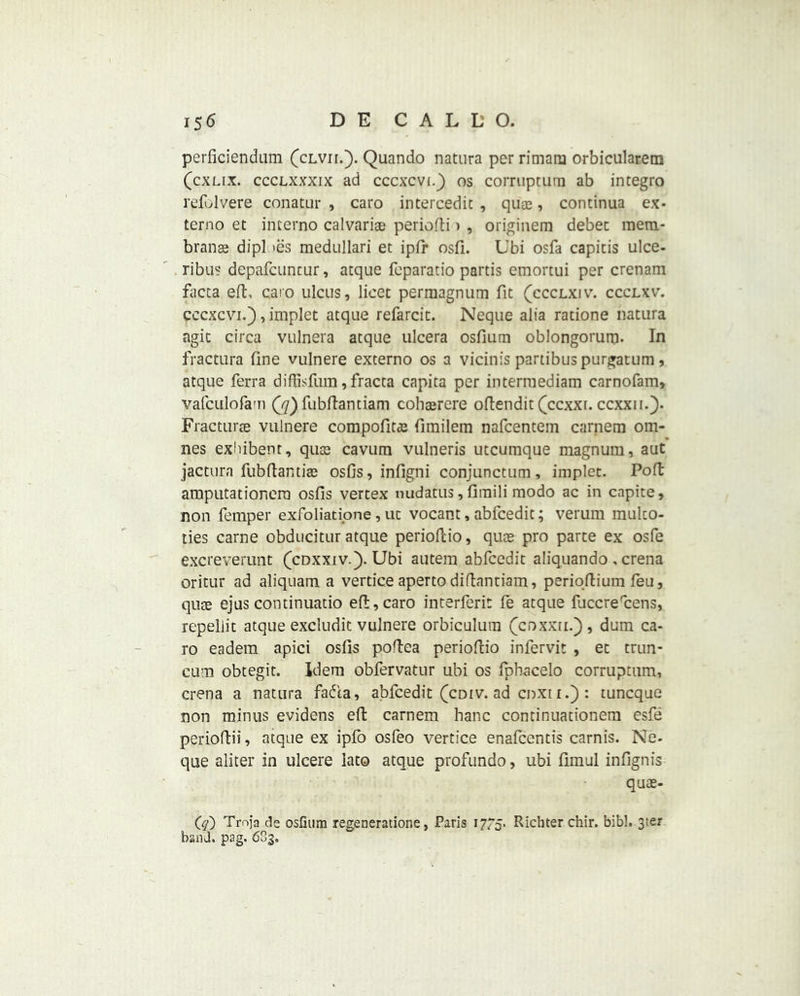 perficiendum (clvii.). Quando natnra per rimatn orbicularem (cxlix. ccclxxxix ad cccxcvt.) os corrupturn ab integro refolvere conatur , caro intercede , quae, condnua ex- terno et interno calvarias periofti > , originem debet mern- branae dipl >es medullari et ipfr osfi. Ubi osfa capitis ulce- ribus depafcuncur, atque fcparatio partis emortui per crenam facta eft, caro ulcus, licet perraagnum fit (ccclxiv. ccclxv. cccxcvi.) , implet atque refarcit. Neque alia ratione datura agit circa vulnera atque ulcera osfium oblongorum- In fractura fine vulnere externo os a vicinis partibuspurgatum, atque Terra diftisfum, fracta capita per interraediam carnofam, vafculofa'n (j)fubftantiam cohaercre oftendit (ccxxi. ccxxii.). Fracturte vulnere compofitas firailem nafcentem cariiern om- nes exbibent, quae cavum vulneris utcumque magnum, aut jactura fubftantiae osfis, infigni conjunctum, implet. Poft amputationera osfis vertex nudatus, fimili modo ac in capite, non Temper exToliati.one, uc vocant, abTcedit; verum mulco- ties carne obducitur atque perioftio, quae pro parte ex osTe excreverunt (cdxxiv.). Ubi autem abTcedit aliquando , crena oritur ad aliquam a vertice apertodiftantiam, perioftium Teu, quse ejus continuatio eft, caro interTeri: ie atque fiiccreftens, repellit atque excludit vulnere orbiculura (coxxii.), dum ca- ro eadem apici osfis poftea perioftio inTervit , et trun- cum obtegit. Idem obTervatur ubi os Tpbacelo corrupturn, crena a natura Tadia, abTcedit (cdiv. ad coxir.) : tuncque non minus evidens eft camera hanc continuationem esTe perioftii, atque ex iplo osTeo vertice enafcentis carnis. Ne- que aliter in ulcere lato atque proTundo, ubi fimul infignis quae- Cq) Tmja de oslinm regeneratione, Paris 17/5. Richter chir. bibl. 3ter band. pag. 6S3,