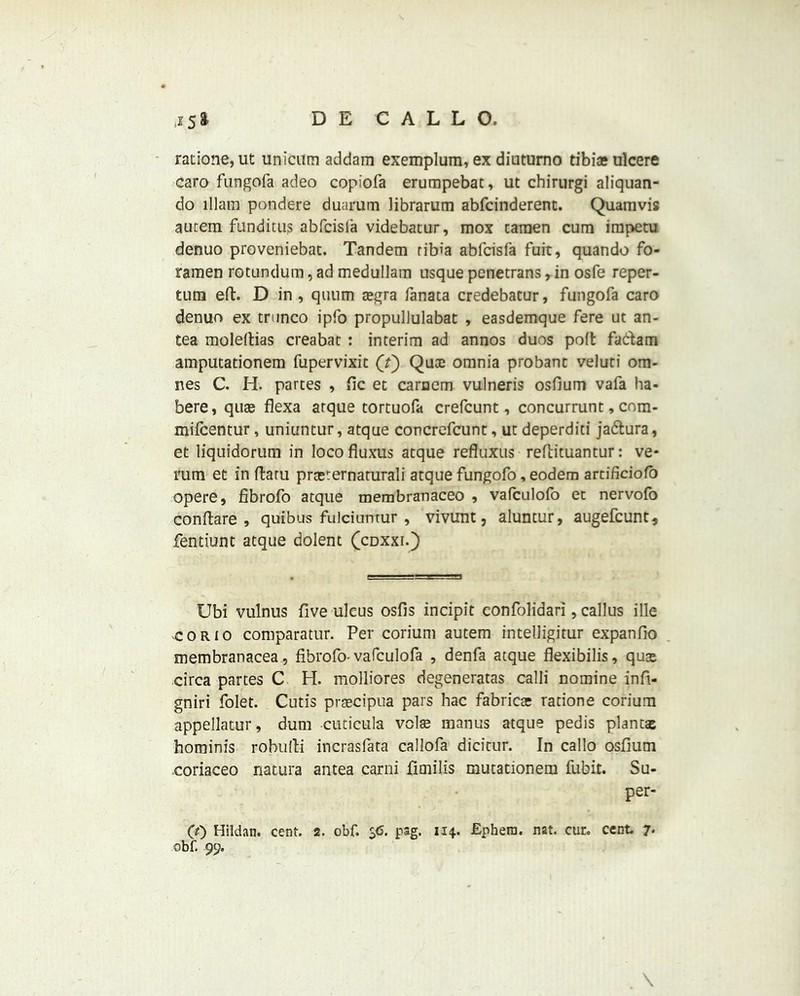 ratione, ut unicum addam exemplum, ex diutumo tibia? ulcere caro fungofa adeo copiofa erumpebat, ut chirurgi aliquan- do lllam pondere duarum librarum abrcinderent. Quamvis aurem funditiis abfcisla videbatur, mox caraen cum impetu denuo proveniebat. Tandem tibia abfcisfa fuit, quando fo- ramen rotundum, ad medullain usque penetrans, in osfe reper- tum eft. D in , quum a?gra fanata credebatur, fungofa caro denuo ex trunco ipfo propullulabat , easdemque fere ut an- tea moleftias creabat : interim ad annos duos poft fadam amputationem fupervixit (f) Qute omnia probant veluti om- nes C. H. partes , fic et carnem vulneris osfium vafa ha- bere, qua? flexa arque tortuofa crefcunt, concurrunt, com- mifcentur, uniuntur, atque concrefcunt, ut deperditi jadura, et liquidorum in loco fluxus atque refluxus reftituantur: ve- mm et in ftaru prceternaturali atque fungofo, eodem artificiofo opere, fibrofo atque membranaceo , vafculofo et nervofo conftare , quibus fulciuntur , vivimt, aluntur, augefcunt* Pentium atque dolent (cdxxi.) Ubi vulnus five ulcus osfis incipit confolidari, callus ille corio comparatur. Per corium autem intelligitur expanfio membranacea, fibrofo-vafculofa , denfa atque flexibilis, quae circa partes C H. molliores degeneratas calli nomine infi- gniri folet. Cutis praecipua pars hac fabricar ratione corium appellatur, dum cuticula volte manus atque pedis plant® hominis robufti incrasfata callofa dicitur. In callo osfium coriaceo natura antea carni fimilis mutationem fubit. Su- per- CO Hildan. cent. 2. obf. $<5. pag. 114. Ephetn. nat. cur. cent. 7. obf. 99. \