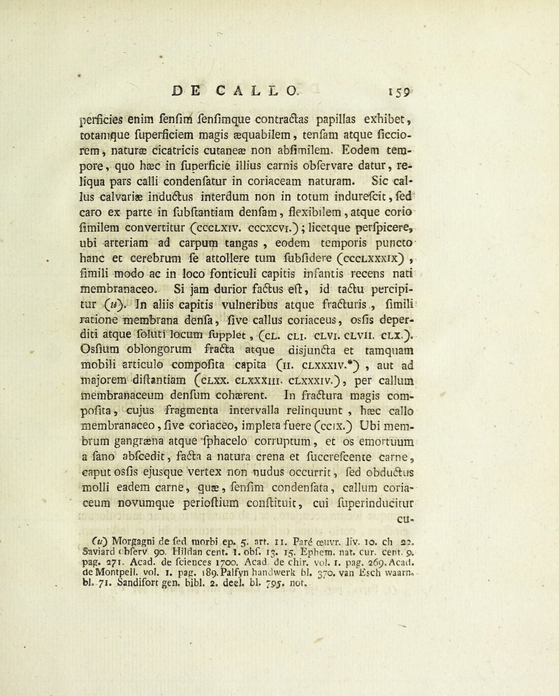 perficies enim fenfim fenfimque contradas papillas exhibet, totamque fLiperficiem magis sequabilem, tenfam atque ficcio- rem, nature cicatricis cutaneas non abfimilem. Eodem tem- pore , quo base in fuperficie illius carnis obfervare datur, re- liqua pars calli condenfatur in coriaceam naturam. Sic cal- lus calvarias indudus interdum non in totum indurefeit, fed caro ex parte in fubftantiam denfam, flexibilem, atque corio fimilem convertitur (ccclxiv. cccxcvi.); licetque perfpicere, ubi arteriam ad carputp tangas , eodem temporis puncto hanc et cerebrum fe attollere turn fubfidere (ccclxxxix) , fimili modo ac in loco fonticuli capitis infantis recens nati membranaceo, Si jam durior fadus ell, id tadu percipi- tur ('u). In aliis capitis vulneribus atque fraduris., fimili ratione membrana denfa, five callus coriaceus, osfis deper- diti atque foluti locum fupplet, (cl. cli. clvi. clvii. clx.). Osfium oblongorum frada atque disjunda et tamquam mobili articulo compofita capita (n. clxxxiv.*) , ant ad majorem diftantiam (clxx. clxxxiii. clxxxiv.), per callum membranaceum denfiim cobasrent. In fradura magis com- pofita, cujus fragmenta intervalla relinquunt , base callo membranaceo, five coriaceo, impleta fuere (ccix.) Ubi mem- brum gangrasna atque fphacelo corruptum, et os emortuum a fano ablcedit, fada a natura crena et fuccrefcente carne9 caput osfis ejusque vertex non ruidus occurrit, fed obdudus molli eadem carne, quas, fenfim condenfata, callum coria- ceum novumque perioftium conftituit, cui fuperinducitur CU- ff/) Morgagni de fed raorbi ep. 5. art. 11. Pnrd ceuvr. liv. 10. ch 2?. Saviard obferv 90. Hildan cent. 1. obf. 13. 15. Ephem. nat. cur. cent. 9. pag. 271. Acad, de feiences 1700. Acad de chir. vol. r. pag, 269. Acad. deMontpell. vol. 1. pag. i89.Palfyn hanclwerk bl, 370. van Esch vvaarn, bl. 71. Sandiforc gen. bibl. 2. deel. bl. 79j. not.
