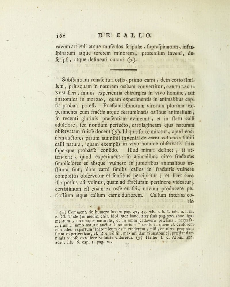 cavum articuli atque mufculos fcapulte , fuprafpinatum, infra- fpinatum atque teretem minorem, protenfum inveni, de- fcripft, atque delineari curavi (x). Subftantiam renafcituri osfis, prirao carni, dein corio fimi- lem, priusquam in naturara osfeam convertitur, cart i lag i- nem fieri, minus experientia chirurgica in vivo homine,aut anatomica in mortiio, quam experimentis in animalibus cap- tis probari poteft. Praeftantisfimorum virorum plurima ex* perimenta cum fracftis atque ferruminatis osfibus animalium, in recenti glutinis prcefentiam evincunt , et in ftatu calli aduldore, fed nondum perfefto, cartilagineam ejus naturam obfervatam fuisfe docent (y). Id quis forte miratur, apud eos- dem auclores parum ant nihil inveniri de carni vel corio fimili calli natura, quam exemplis in vivo homine obfervatis fatis fuperque probasfe conndo. IUud mirari definet , fi at- tenderit , quod experimenta in animalibus circa fratfturas fimpliciores et absque vulnere in junioribus animalibus in- ftiruta Tint; dum carni fimilis callus in fracturis vulnere compofitis obfervetur et fenfibus percipiatur ; et licet caro ilia potius ad vulnus, quam ad fra&uram pertinere videatur, certisfimum eft etiam ex osfe enafci, novum producere pe- rioftium atque callum carne duriorem. Callum interim co- rio I (V) Comment, de humero luxate pag. 42, 43. tab. i. k. 1. tab. 2.1, m, in. Cl. Tode (in medic, chir. bibl. 9ter band. 2ter ftuk pag. 270.)hoc liga* mentum ,, utcumque naturale, et in omni cadavere pnefens , necesfa- „ rium, iramo nature au&ori honorarium ” cenfuit: quern cl. cenforem non adeo expertum anatnmicum esfe crederem , nifi , et ultra propriam fuam experientiam, cl. Rotllbollii , maximi danici anatomici ,prreltantiam mmis jocofe extollere voluisfe videretur. O’) Haller 1. c. Albin. asm acad. lib. 6. cap. i„ pag. 21. /