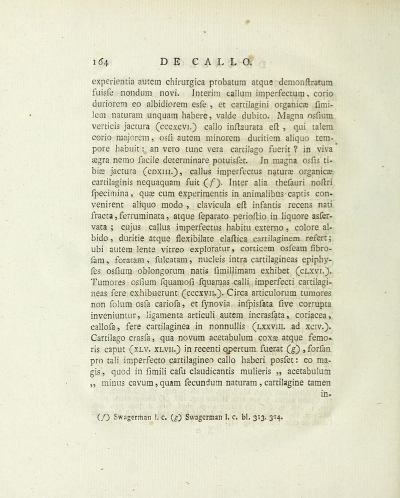 experientia autem chirurgica probatum atque demonftratum fuisfe nondura, novi. Interim callum imperfectum, corio dariorem eo albidiorem esfe , et cartilagini organic® fimi- lem naturam unquam habere, valde dubico. Magna osfium verticis jactura (cccxcvi.) callo inftaurata eft , qui talem corio majorem, osfi autem minorem duritiem aliquo tem- pore habuit: an vero tunc vera carciiago fuerit ? in viva ®gra nemo facile determinare potuisfet. Jn magna osfis' ti- bi® jactura (coxin.j), callus imperfectus natur® organic® cartilaginis nequaquam fuit (f). Inter alia thefauri noftri fpecimina, qu® cum experimentis in animalibus captis con- venirent aliquo modo , clavicula eft infantis recens nati fracta,ferruminata, atque feparato perioftio in liquore asfer- vata ; cujus callus imperfectus habitu externo, colore al- bido, duritie atque flexibilate elaftica cartilaginem refer:; ubi autem lente vitreo exploratur, corticem osfeara fibro- fam, foracam, fulcatam, nuclei’s intra cartilagineas epiphy- fes osfium oblongorum natis fimillimam exhibet (clxvi.). Tumor.es osfium fquamofi fquamas calli imperfecti cartilagi- neas fere exhibuerunt (cccxvm). Circa articulorum tumores non folum osfa cariofa, et fynovia infpisfata five corrupta inveniuntur, ligamenta articuli autem incrasfata, coriacea, callofa, fere cartilaginea in nonnullis (lxxviii. ad xerv.). Cartilago crasfa, qua novum acetabulum cox® atque femo* ris caput (xlv. XLvnf) in recenti opertum fuerat (g) , forfan pro tali imperfecto cartilagineo callo haberi posfet: eo ma- gis. quod in fimili cafu claudicantis mulieris „ acetabulum „ minus cavura,quam fecundum naturam, cartilagine tamen in- (f) Swagerman 1. c. (g) Svvagerman 1. c, bl. 313. 314.