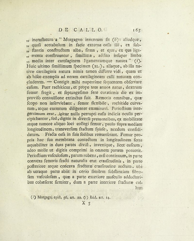 „ incruPatunra ” Morgagno invenmm fit (/j): aliudque, „ quafi acetabulum in facie externa osfis ilii, ex fub- „ flantia conPrudum alba, iirma , et ejus, ex qua liga- „ menta conPruuntur, fimillima , addito infuper limbo ,, media inter cartilaginem ligamentumque natura ” (i), Huic ultimo fimillimum fpecimen (xl.) , aliaque, ab ilia na- tive cartilaginis natura nimis tamen differre vidi, quam ut ab hifce exemplis ad veram cartilagineam calli naturam con- cluderem. — Contigit mihi nuperrime fequentem obfervare cafum. Puer racbiticus,et prope ties annos natus, dextrum femur fregit , et feptuagefimo fere curationis die ex im- provifo convulfione extindus fuit. Remotis omnibus, qu® fcopo non inferviebant , femur flexibile , rachitide curva- tum , atque exemtum diligenter examinavi. PerioPium inte- gerrimum erat, .igitur nulla perrupti 03fis indicia oculis per- cipiebantur , fed, digitis in diverfa prementibus, ex mobilitate atque tumore aliquo loci collegi femur, paulo fupra mediam longitudinem, transverfuru fradum fuisfe, necdum confoli- datum. Frada osfa in fuis fedibus remanferant. Femur pro- pria hac fua membrana contedum in longitudinem ferra rsquabiliter in duas partes divifi, invenique, licet osfeum, a-deo molle ut digitis comprimi in omnem partem potuerit. PerioPium vafculofum, parum rubens, osfi continuum, in parte convexa femoris fradi naturalis erat erasfitudinis , in parte poperiore atque concava fradurce crasfitudine nudum, ubi ab utraque parte abiit in corio fimilem fubPantiam fibro- fam vafculofam , quas a parte exceriore mufculis addudorF bus cohteferat firmiter, dura a parte interiore fradurse cal- hum (0 Morgagni epift. 56. art. 12. CO Ibid. art. 1-4.