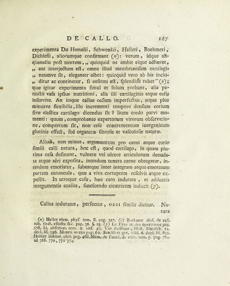 experimenta Du Hamelii, Sehwenkii, Halleri, Boehmeri, Dithlefii, aliorumque conformant («): verum, idque aM- quamdiu poft mortem, „ quicquid os ambit eique adhaeret,• „ aut interjedhim eft,- omne illud membranofum cartilagi- 3, neumve fit, eleganter albet: quicquid vero ab his inclu- „ ditur ac continemr, fi osfeum eft, fplendid*e rubet”(0); o quse igitur experimenta fimul et folum probant, alia pe- rioftii vafa ipfius nutritioni, alia illi cartilaginis atque osfis infervire. An itaque callus osfium imperfe&us, atque plus minusve flexibilis, illo incrementi tempore denfum corium five elaftica cartilago dicendus fit ? litem credo parvi mo- menti: quum , comprobante expertorum virorum obfervatio- ne, compertum fit, non esfe concrementum inorganicum gludnis effufi, fed organicas fibrofe et vafculofte naturee, Aliud, non minus, argumentum pro carni atque corio fimili calli natura, hoc eft, quod cartilago, in quam plu- rima osfa definunt, vulnere vel ulcere articulorum denuda- ta atque aeri expofita, interdum tenera carne obtegatur, in- terdum emoriatur, fubeatque inter integram atque emortuam partem caruncula, quae a viva corruptam refolvit atque ex- pellit. In utroque cafu, haec caro indurata , et adductis integumentis coalita, fanefcendo cicatricem inducit (p). Callus induratus, perfectus, os si fimilis dicitur. Na- tura O) Haller elem. phyf. tom. 8. pag. 327. CO Boehmer disf. de rad*, rub. tinft. efFedtu &c. pag’. 36. §. 15. (pj Le Dran tr. des operations pag. 578. Id. obfervat. tom. 2. obf. 43. Van derHaar , Hnll. Maatfch. is. deeI. bl. 326. Monro works pag. 62. Sandiforc gen. bib). <5. deel. bl. 835. Heilter inllitut. chir. pag. 468.Mein, de i’acad. Je chir. tom. 5. rag. ad 768. 770, 771-774,
