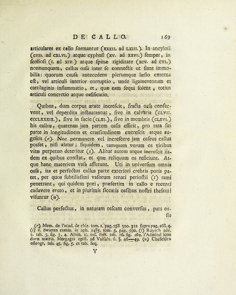 articulares ex callo formantur (xxxn. ad lxiii.). In ancylofi (cvu. ad cxlvj.) atque cyphofi (xv. ad xxvi.) Temper, in fcoliofi (1. ad xiv.) atque fpin$ rigiditate (xcv. ad cvi.) nonnunquam, callus osfa inter fe conne&ic ut fiant immo- bilia: quorum caufa antecedens plerumque Isefio externa eft, vel articuli interior corruptio , unde ligamentorum et cartilaginis inflammatio, et, quae earn fequi folent , totius articuli concretio atque osfificatio. Quibus, dum corpus aetate increfeit, fradca osfa confer* vent, vel deperdita inftaurantur, five in calvaria (clvii, ccclxxxix.) , five in facie (clxi.) , five in merabris (clxvi.) his callus, quatenus jam partem osfis efficit, pro rata fui parte in longitudinern et crasfitudinem excrefcit atque au~ gefeit (r). Nec permanere vel increfcere jam osfeus callus posfet, nifi alatur; fiquidem, tamquam verum os viribus vitas perpetuo deteritur (s). Alitur autem atque increfeit iis- dem ex quibus conftat, et quas reliquum os reficiunt. At*, que hanc materiem vafa afferunt. Uti in univerfum omnia osfa, ita et perfedlus callus parte exteriori crebris poris pa- tet, per quos fubtilisfimi vaforum renati periofiii (f) rami penetrant, qui quidem pori, prsefertim in callo e recenti cadavere eruto, et in plurimis ficcatis osfibus nofiri thefauii vifuntur (V). Callus perfeflus, in naturam osfeam converfus, pars os- fis (r) Mem. de l’acad. de chir. tom. 1. pag.258 310. 321. fupra pag. 168. q. CO v. Swieten comm, in aph. 1485. tom. 5. pag. 599. Q') Ruysch adv. 2. tab. 3. fig. 3, 4. Albin. ic. osfi foet. tab. 16. fig. 162. l’Admiral icon durae matris. Morgagni epift. ad Valfalv. 6. §. 46—49. 00 Chefeldea ofteogr. tab. 45, fig. 5. ct tab. feq. Y