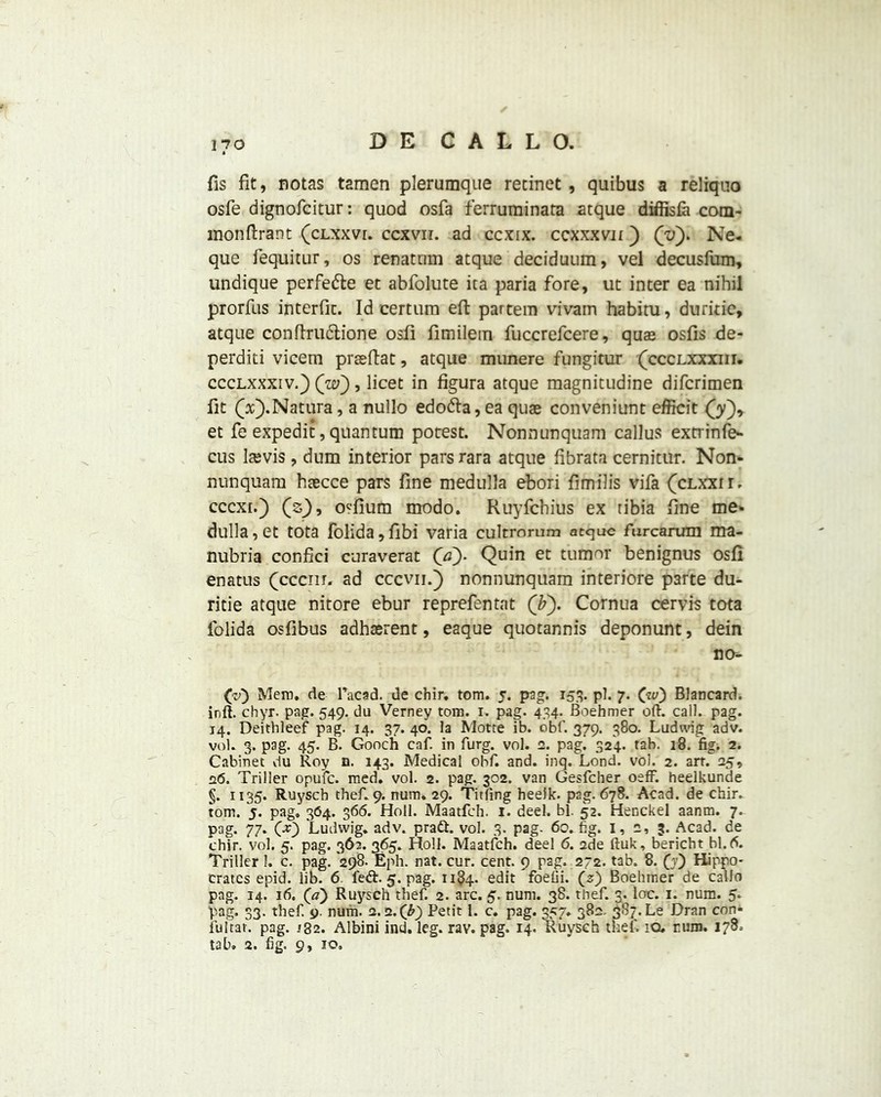 fis fit, notas tamen plerumque rennet , quibus a reliquo osfe dignofcitur: quod osfa ferruminata atque diffisfa com- monftrant (clxxvi. ccxvii. ad ccxix. ccxxxvu ) (v). Ne- que fequitur, os renatnm atque deciduum, vel decusfum, undique perfe&e et abfolute ica paria fore, ut inter ea nihil prorfus interflc. Id certura eft partem vivam habitu, duritie, atque conftrudtione osfi fimilem fuccrefcere, quae osfis de- perditi vicem prasftat, atque munere fungitur (ccclxxxiii. ccclxxxiv.) (w), licet in figura atque magnitudine difcrimen fit Qc). Nature, a nullo edodta, ea quae conveniunt efficit (y), et fe expedit, quantum potest. Nonnunquam callus extrinfe- cus Itevis, dum interior pars rara atque fibrata cernitur. Non- nunquara haecce pars fine medulla ebori fi mil is vifa (clxxh. cccxr.) (s), osfium modo. Ruyfchius ex tibia fine me* dulla,et tota folida,fibi varia cultromm atque furcannn ma- nubria confici curaverat (a). Quin et tumor benignus osfi enatus (cccnr. ad cccvii.) nonnunquam interiore p3rte du- ritie atque nitore ebur reprefentat (by Cornua cervis tota folida osfibus adhaerent, eaque quotannis deponunt, dein no- (v) Mem. de Pacad. de chir. tom. 5. pag. 153. pi. 7. (w) Blancard. inft. chyr. pag. 549. du Verney tom. 1. pag. 434. Boehmer oft. call. pag. 14. Deithleef pag. 14. 37. 40. la Motte ib. obf. 379. 380. Ludwig adv. vol. 3. pag. 45. B. Gooch caf. in furg. vol. 2. pag. 324. tab. 18. fig. 2. Cabinet du Roy o. 143. Medical obf. and. inq. Lond. vol. 2. art. 25, 26. Triller opufc. med. vol. 2. pag. 302. van Gesfcher oeff. heelkunde §. 1135. Ruyscb theft 9. num. 29. Titling heelk. pag. 678. Acad, de chir. tom. 5. pag, 364. 366. Holl. Maatfch. 1. deel. bl. 52. Henckel aanm. 7. pag* 77* 00 Ludwig, adv. pra&. vol. 3. pag- 60. fig. 1, 2, 3. Acad, de chir. vol. 5. pag. 362. 365. Holl. Maatfch. deel 6. 2de ftuk, bericht bl.d. Triller 1. c. pag. 298. Eph. nat. cur. cent. 9 pag. 272. tab. 8. (y) Hippo- crates epid. lib. 6 5. pag. 1184. edit foefii. (s) Boehiner de callo pag. 14. 16. 00 Ruysch thef. 2. arc. 5. num. 38. theft 3. loc. 1. num. 5. pag. 33. thef. 9. num. 2.2.(£) Petit 1. c. pag. 357. 382. 387. Le Dran con- fuitar. pag. .<32. Albini ind. leg. rav. pag. 14. Ruysch theft 10. rum. 178, tab. 2. fig. 9, 10,
