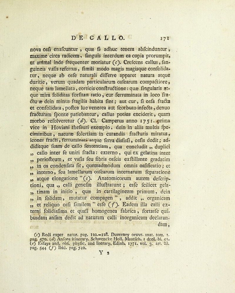 nova osfi enafcuntur , quae fi adhuc tenera abfcinduntur, maxime circa radicem, fanguis interdum eacopia prorumpit, ut animal inde frequenter moriatur (r). Crefcens callus, fan- guineis vafis refertus, fimili modo magis magisque confolida- tur, neque ab osfe natural! differre apparet natura atque duritie, verum quadam particularum osfearum compadtiore» neque tam lamellata <> corticis conftruttione: quae fingularis at- que mira foliditas forfitan ratio, cur ferruminata in loco fra- &urae dein minus fragilia habita Tint; aut cur, fi osfa fradla et confolidata, poftea lue venerea aut fcorbuto infe&a, denuo fra&u'ram Iponte patiebantur, callus potius exciderit, quam morbo refolveretur (’d). Cl. Camperus anno 1751. prima vice in Hoviani thefauri exemplo, dein in aliis mu Ids fpe- ciminibus, naturae folertiam in curandis fra&uris miratus, icones fradti, ferruminati atque ferra disfisfi, osfis dedit; ad- diditque fuam de callo fententiam, qua concludit ,, duplici „ callo inter fe uniri fradla: externo , qui ex gelatina inter „ periofteum, et vafis feu fibris osfeis exftillante gradatim „ in os condenfata fit, quemadmodum omnis osfificatio; et „ interno, feu lamellarum osfearum internarum feparatione 99 atque elongatione ”(Y). Anatomicorum autem defcrip- tioni, qua „ calli genefin illufirarunt; esfe fcilicet gela- ,, tinam in initio , quae in cartilagineam primum, dein „ in folidam., mutatur compagen ” , addit „ organicam ,, et reliquo osfi fimilem ” esfe f fy Eadetn ilia calli ex- tern; folidisfima et quafi homogenea fabrica, fortasfe qui- busdam anfam dedit ad naturam calli inorganicam declaran- dam, (0 Redi exper natur. pap:. 122.-128. Duverney oeuvr. anat. tom. 1. pag. 570. (d) Anfons itinerary. Schwencke Holl. Maatfch. r deel. bl. 51. CO Esfays and. obf. phyfic. and literary, Edinb. 1771. vol. 3. art. 28. Pag- 544 C/) Ibid, pag, 540. Y a