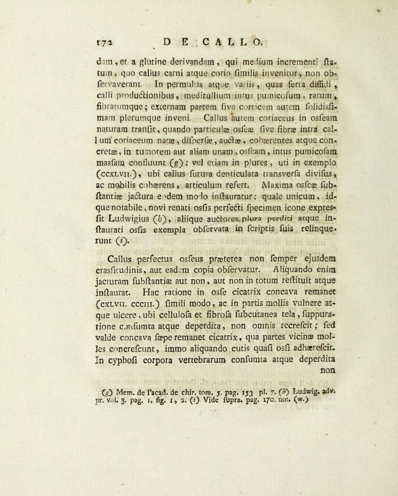 dam, et a glutine derivandam, qui medium increment! Ha- turn, quo callus carni acque corio fimilis invenitur, non ob- fervaverant. In permulcis atq e vaiiis, quas ferra diffidi * calli production ibus, meditullium imus pumicofum, rarum, fibratumque; externam partem five corticem aurem folidisfi- mara plerumque inveni. Callus autem coriaceus in osfeam naturam tranfit, quando particular osfeae five fibrae intra cal- 1 uni coriaceum natse, difnerfe, au&ar, cohcerentes atque con- cretae, in tumorem aut aliam unam, osfeam, imus pumicofam masfara confluunt (g); vel euani in plures, uti in exernplo (ccxlvii.), ubi callus future denticulata tiansverfa divifus, ac mobilis cohserens, articulum refert. Maxima osfeae fub- flantise jadlura e ^dem modo inflauratur; quale unicum, id- quenotabile, novi renati osfis perfedti fpecimen icone expres- fit Ludwigius (7?), aliique audtores.plura per did acque in- flaurati osfis exempla obfervata in fcriptis fuis relinque* runt (f). Callus perfectus osfeus praeterea non femper ejusdem crasfitudinis, aut eadera copia obfervatur. Aliquando enim jacturam fubflantite aut non, aut non in totura reftituit atque inflaurat. Hac ratione in osfe cicatrix con cava remanet (cxlvii. ccciii.) fimili modo, ac in partis mollis vulnere at- que ulcere, ubi cellulofa et fibrofa fubcutanea tela , fuppura- tione corifumta atque deperdita, non omnis recrefcit; fed valde concava fceperemanet cicatrix, qua partes vicinte mol- les cnncrefcunt, immo aliquando cutis quafi osli adhacrefcit. In cypbofl corpora vertebrarum confumta atque deperdita non CiO Mem, de l’ac^d. de chir. tom. 5. pag. 153 pi. ?. (#) Ludwig, adv.