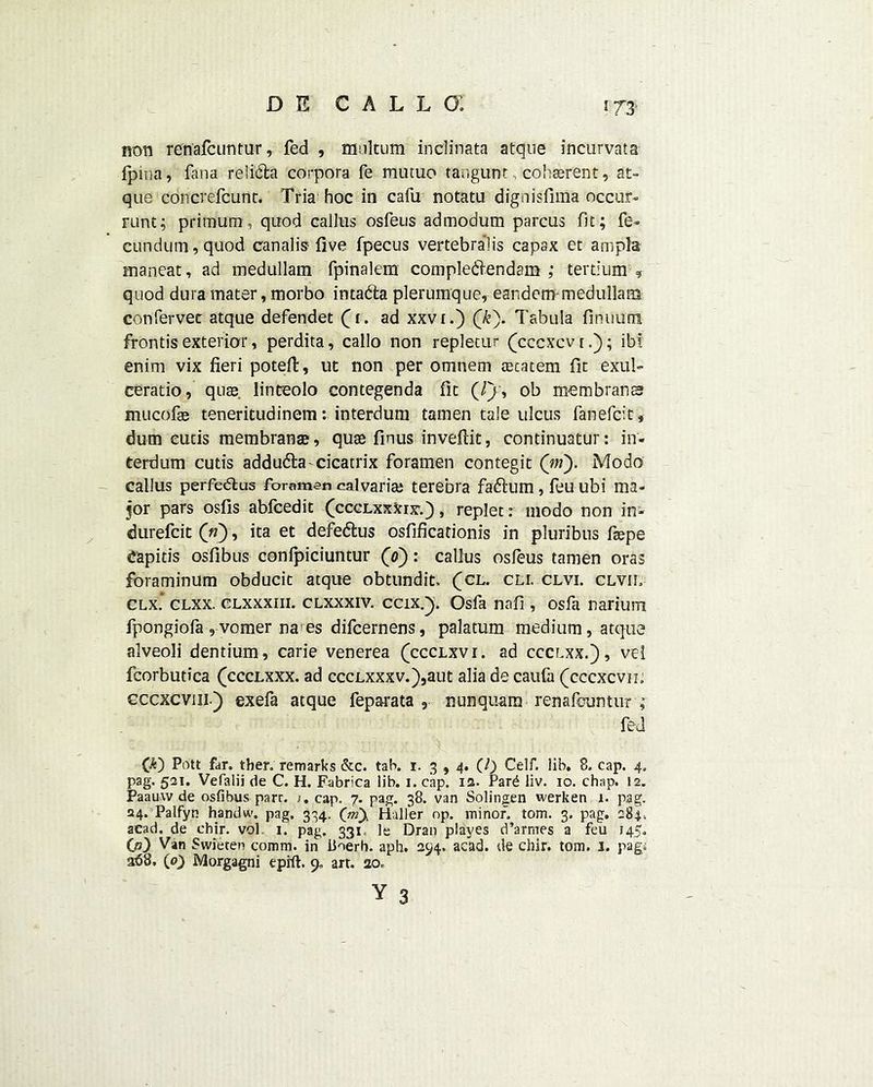 non renafcuntur, fed , multum inclinata atque incurvata fpina, fana relidta corpora fe mutuo tangunt coherent, at- que concrefcunt. Tria hoc in cafu notatu dignisfima occur- runt; primum, quod callus osfeus admodum parcus fit; fe- cundum,quod canal is five fpecus vertebralis capax et ampla nianeat, ad medullam fpinalem compledlendam ,* tertium ? quod dura mater, morbo intadta plerumque, eandemp medullam confervec atque defendet (1. ad xxvi.) (k). Tabula finuum frontis exterior, perdita, callo non repletur (cccxcvr.); ibt enim vix fieri poteft, ut non per omnem aecatem fit exul- ceratio, quae. linteolo contegenda fit (//, ob membranes mucofse teneritudinem: interdum tamen tale ulcus fanefeit, dum cutis membrana?, qua finus inveftit, continuatur: in- terdum cutis addudla^cicatrix foramen contegit (in'). Modo callus perfedlus foramen calvaria? terebra faftiim, feu ubi ma- jor pars osfis abfeedit (ccclxxXix.) , replet: modo non in- durefeit («), ita et defe&us osfificationis in pluribus fiepe Capitis osfibus confpiciuntur (0): callus osfeus tamen oras foraminum obducic atque obtundit, (cl. cli. clvl clvil clx* clxx. clxxxiii. CLXxxiv. ccix.}. Osfa nafi , osfa narium fpongiofa , vomer na^es difeernens, palatum medium, atque alveoli dentium, carie venerea (ccclxvi. ad ccclxx.), vei fcorbutica (ccclxxx. ad cccLxxxv.),aut alia de caufa (cccxcvik cccxcviii) exefa atque feparata , nunquam renafcuntur ; fed (*) Pott far. ther; remarks &c. tab. 1. 3 ,4. (/) Celf. lib. 8. cap. 4, pag. 521. Vefalii de C. H. Fabfca lib. 1. cap. is. Pard liv. 10. chap. 12. Paauw de osfibus parr. j. cap. 7. pag. 38. van Solingen werken 1. pag. 24. Palfyn handw. pag, 334. Haller op. minor, tom. 3. pag, 284. aead. de chir. vol. 1. pag. 331 le Dran playes d’armes a feu 145, 00 Van Swieten comm, in iioerb. aph. 294. acad. de chir. tom. 1. pag. 368, (0) Morgagni eprft. 9, art. 20.,