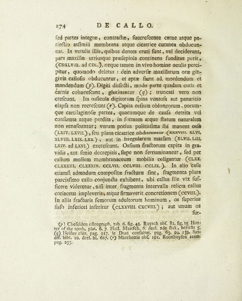 *74 fed partes integral, contracts, fuccrefcente carne atque pe- rioftio asfimili membrana atque cicatrice cutanea obducun- tur. In vetulis illis, quibus dentes eruti funt, vel deciderunt, pars maxills utriusque prsfepiola continens funditus perit, (cdxlvui. ad cdl.), neque tamen in vivo homine oculis perci- pitur, quomodo deletur : dein adverfae maxillarum orae giti- givis caliofis obducuntur, et apt® fiunt ad. mordendum et mandendum (p). Digiti disfedti, modo parte quadam cutis et carnis cohsrefcant , glutinantur Qq) ; truncati vero non crefcunt. Ita osficula digitorum fpina ventofa aut panaritio elapfa non recrefcunt (V). Capita osfium obloneorum, eorum- que carcilaginofae partes, quacuraque de caufa detrita vel confumta atque perdita, in formam atque (latum naturalem non renafcuntur; verum potius politisfima ibi manent osfa (Xxiv. lxvii.) , feu plana cicatrice obducuntur (pcxxvm. xlvi. xlviii. lxix. LXX.) , aut in irregularem masfam (xlvii. liil lxiv. ad lxvi.) excrefcunt. Osfium fradtorum capita in gra- vidis,aut fenio decrepitis,fspe non ferruminantur, fed per callum mollem membranaceum mobilia coligantur (clxx. clxxxiii. clxxxiv. cclvii. ccLViii. cclix. ). In alio cafu etiamfi admodum compofitae fradturae Tint, fragments plura parcisfimo callo conjundta exhibent, ubi callus file vix fuf- ficere videretur, nifi inter fragmenta intervalla relicra callus coriaceus impleverit, atque firmaverit concretionem (ccvm.). In aliis fradturis femorum adultorum hominum , os fuperius fisfo inferiori inferitur (clxxviii. cxcviii.} ; aut unum os fur- (/O Cliefelden ofteograpb. tab. 6. fig. 45. Ruysch obf. 82. fig. 15 Hun- ter of the teeth, plat. 6. 7. Holl. Maatfch. 6. deel. 2de ftuk, bericht 5* (cf) Heifter chir. pag. 217. le Dran confultat. pag. 63. 94. 139- San- dif. bibl. 10. deel. bl. 627. (r') Marchettis obf. 191. Roonhuyfen aanm. pag- 233.