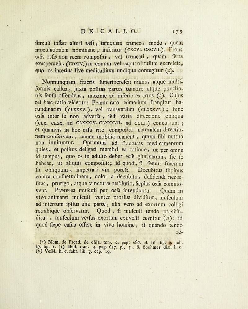 fiirculi inftar alteri osfi, tamquam trunco, modo , quem inoculationem Dominant, inferitur (cxcvi, cxcvii.). Frons talis osOs non recte compofiti, vel cruncati , quara ferra exasperavit, (cdxiv.) in conurn vel caput obtufum excrefcit* quo os interius five meditullium undique eontegitur (Y). Nonnunquam fractis fuperincrelcit nimius atque multi- formis callus, juxta pofitas partes tumore atque punftio- ni§ fenfu ofFendens, maxime ad inferiores artus (r). Cujus rei hax ratio videtur: Femur raro admodum frangitur ha- rundinatim (clxxxv.) , vel transverfum (clxxxvi.) ; hinc osfa inter fe non adverfa , fed varia dkectione obliqua (clx. clxx. ad clxxxiv. CLXXXVfi. ad can.) concurrunt ; et quamvis in hoc cafu rite compofta naturalem directio- nem confervent, tamen mobilia manent, quum ilbi mutuo non innituntur. Optimum ad fracturas medicamentum quies, et pofitus deligati membri ea ratione, ut per omne id tempus, quo os in adulto debet esfe glutinatum, fic fe habeat, ut aliquis compofuit; id quod,fi femur fractum fit obliquum , impetrari vix poteft. Decubitus fupinus contra confuetudinem, dolor a decubitu, defidendi neces- fitas, prurigo, atque vincturte refolutio, faepius osfa commo- vent. Preeterea mufculi per osfa intenduntur. Quum in vivo animanti mufculi venter prorfus dividitur, mufculum ad infertum ipfius una parte, alia vero ad exortum colligi retrahique obfervatur. Quod , fi mufculi tendo praefcin- ditur , mufculum verfus exortum convelli cernitur («): id quod feepe calks olfert in vivo homine, f quando tendo re- CO Mem. de 1’acad. de chir. tom* e. psgt 226. pi. 16 fig. 2. (ah. 17. fig. 1. (/) Ibid. tom. 4. pag. 627. pi. 7, 8. Jioehmer disf. 1. c, C«0 Vefal. b. c. fabr, lib. 7. cap. 19.