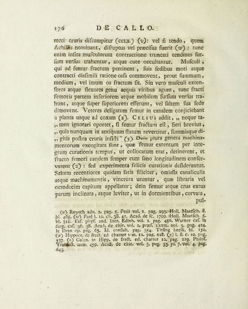 recti cruris difrumpitur (cclx.) (v): vel fi tendo, quem Achiliis nomiaant, difruptus vel praecifus fuerit (w) : tunc enitn infita mufculorum contractione truncati tendines fur- fum verfus trahuntur, atque cute occultantur. Mufculi , qui ad femur fractum pertinent , fuis fedibus moti atque contracti disfimili rationeosfa commovent, prout fummum, medium, vel irnum os fractum fit. Sin vero mufculi exten- fores atque flexores genu aequis viribus agunt, tunc fracti femoris partem inferiorem atque mobilem furfurn verfus tra- hunt, atque fuper fuperiorem efferunt, vel faltem fua fede dimovent. Veteres deligatum femur in canalem conjiciebant a planta usque ad coxam (V). Cels us addit, „ neque ta- 3,men ignorari oportet, fi femur fra&um elf, fieri brevius, s, quianunquara in antiquum datum revertitur, fummisquedi- „ gitis poftea cruris infifti” (y). Dein piura genera machina- inentorum excogitata funt, qute femur extentum per inte- grum curationis tempus, ut collocatum erat, detinerent, et fracto femori eandem femper cum fano longitudinem confer- varent (V) : fed experimenta felicis curationis defiderantur. Saltern recentiores quidam fads filicicer, omisfis canaliculis atque machinamentis, vinctura utuntur , quae libraria vel octodecim capitum appellatur; dein femur atque crus extus parum inclinata, atque leviter, ut in dormientibus , curvata, v pul- OO Ruysch adv. 2. pag. 5. Petit vol. 1. pag. 293. Holl Maatfch. 8. bl. 465. (w) Par£ 1. 10. ch. 38. 41. Acad, de fc. 1700. Holl. Maatfch. 5. bl. 3LI. Esf. phyf. and. liter. Edinh. vol. 1. pag. 450. Warner caf. ra sfurff. caf. 36. 38! Acad, de chir. vol. 2, praef. i.xxin. vol. 3. pag. 4*4* le Dran op. pag. 65. Id. confult. pag. 354. Titling heelk. bl. 150. (x) Hippocr. de fra ft. ed. charter tom. 12. pag. 228. (y) 1. 8. c. io. pag. 537. (2) Galen, in Hipp. de fraft. ed. charter 12. pag. 219. Philof. Tranfcft. aum. 459. Acad, de cbir. vol. 3. pag. 33. pi. 7. vol. 4. pag. ‘643*
