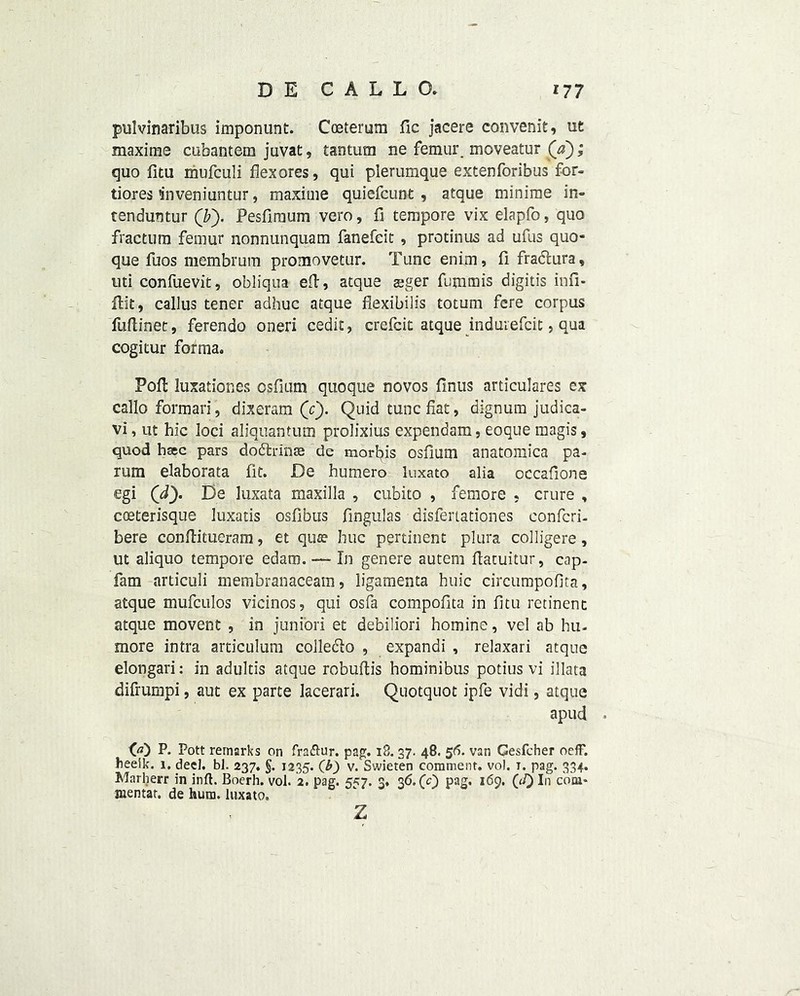 pulvinaribus imponunt. Coeterum fic jacere convenit, ut maxime cubantem juvat, tantum ne femur, moveatur (Y); quo fitu mufculi flex ores, qui plerumque extenforibus for- tiores inveniuntur, maxime quiefcunt , atque minime in- tenduntur (by Pesfimum vero, fi tempore vix elapfo, quo fractum femur nonnunquam fanefcit , protinus ad ufus quo- que fuos membrum promovetur. Tunc enim, fi fraftura, uti confuevit, obliqua eil, atque aeger fummis digitis infi- fbit, callus tener adhuc atque flexibilfs totum fere corpus fuflinet, ferendo oneri cedic, crefcit atque indurefeit, qua cogitur forma. Pofl: luxationes osfium quoque novos Anus articulates ex callo formari, dixeram (o'). Quid tunc fiat, dignum judica- vi, ut hie loci aliquantum prolixins expendam, eoque magis, quod bsec pars dodfcrin® de mortis osfium anatomica pa- rum elaborata fit. De humero luxato alia occaflone egi (dy De luxata maxilla , cubito , femore , crure , coeterisque luxatis osfibus fmgulas disfertationes confcri- bere conftitueram, et qua? hue pertinent plura colligere, ut aliquo tempore edaro. — In genere autem flatuitur, cap- fam articuli membranaceam, ligamenta huic circumpofita, atque mufculos vicinos, qui osfa compofita in fitu retinenc atque movent , in junior! et debiliori homine, vel ab hu- more intra articulum colledlo , expandi , relaxari atque elongari: in adultis atque robuftis hominibus potius vi illata difrumpi, aut ex parte lacerari. Quotquot ipfe vidi, atque apud GO P. Pott remarks on fra&ur. pag. 18. 37. 48. 56. van Gesfcher oeff. heeik. 1. deel. bl. 237. §. 1235. (b) v. Swieten comment, vol. 1. pag. 334. Marherr in inft. Boerh. vol. 2. pag. 557. 3. 36. (c) pag. 169. In com- aientat. de hum. luxato. z