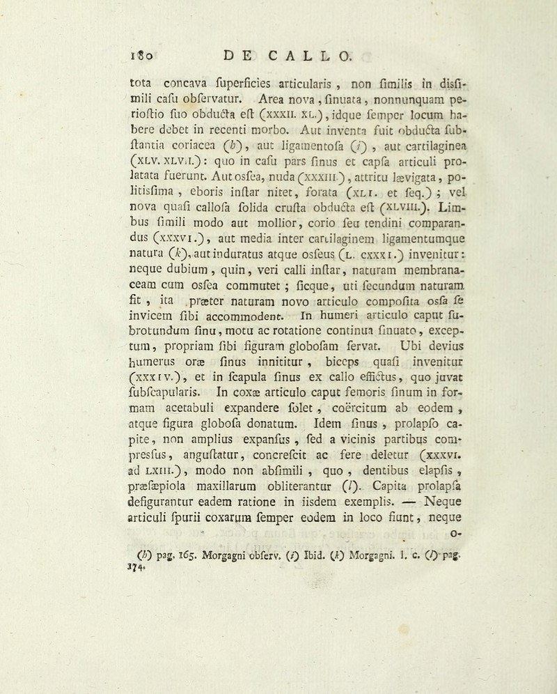 tota concava fuperficies articularis , non fimilis in disfi- mili cafu obfervatur. Area nova , finuata, nonnunquam pe- rioftio fuo obdufta eft (xxxii. XL.),jdque fempcr locum ha- bere debet in recenti morbo. Ant invents fuit obdu&a fub- ftantia coriacea (b), aut ligamentofa (/') , aut cartilaginea (xlv. XLViif): quo in cafu pars finus et capfa articuli pro- latata fuerunt. Autosfea, nuda (xxxm), attritu Jsevigata, po- litisfima , eboris inftar nitet, forata (xLr. et feq.) ; vel nova quafi callofa folida crufta obducla eft (xlviii.}. Lim- bus fimili modo aut mollior, corio feu tendini comparan- dus (xxxvi.), aut media inter caailaginem ligamentumque natut'a (k), aut induratus atque osfeus (l. cxxxi.) invenitur: neque dubium , quin, veri calli inflar, naturam membrana- ceam cum osfea commutet ; ficque, uti lecundum naturam fit , ita praster naturam novo articulo compofita osfa fe invicem fibi accommodent. In humeri articulo caput fu- brofundum finu,motu acrotatione continua fmuato, excep- tum, propriam fibi figuram globofam fervat. Ubi devius humerus oree finus innititur , biceps quafi invenitur (xxxrv.)? et in fcapula finus ex callo effictus, quo juvat fubfcapularis. In coxse articulo caput femoris finum in for- mam acetabuli expandere folet , coercitum ab eodem , atque figura globofa donatum. Idem finus , prolapfo ca- pite, non amplius expanfus , fed a vicinis partibus com* presfus, anguflatur, concrefcit ac fere deletur (xxxvi. ad lxiii.) , modo non abfimili , quo , dentibus elapfis , prsefaepiola maxillarum obliterantur (7). Capita prolapfa defigurantur eadem ratione in iisdem exemplis. — Neque articuli fpurii coxarum femper eodem in loco hunt, neque - o- OO pag. 165. Morgagni obferv. (0 Ibid. CO Morgagni. I. c. (0'P3ff’ 37