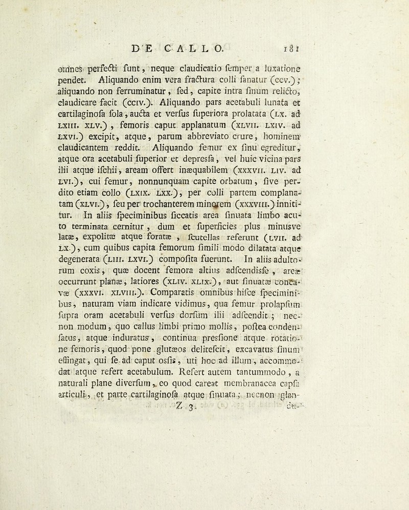 erring perfe&i funt, neque claudicado femper a luxations pendet. Aliquando enim vera fradhira colli fanatur (ccv.); aliquando non ferruminatur, fed, capice intra fmum relido, daudicare facit (cciv.). Aliquando pars acetabuli lunafca et cartilaginofa fola, auda et verfus fuperiora prolatata (lx. ad lxiii. xlv.) , femoris caput applanatutn (xlvii. lxiv. ad lxvi.) excipit, atque, parurn abbreviato crure, hominem elaudicantem reddit. Aliquando femur ex finu egreditur, atque ora acetabuli fuperior et depresfa, vel huic vicina pars ilii atque ifchii , aream offert inasquabilem (xxxvn. liv. ad lvi.), cui femur, nonnunquam capite orbatum, five per- dito etiam collo (lxix. lxx.) , per colli partem complana- tarn (xlvi.) , feu per trochanterem mincyem (xxxviii.) inniti- tur. In aliis fpeciminibus ficcads area finuata limbo acu- to terminata cernitur , dum et fuperficies plus minusve latas, expolitaj atque foratae , fcutellas referunt (lvii. ad lx.), cum quibus capita femorum fimill modo dilatata atque dcgenerata (liii. lxvi.) compofita fuerunt. In aliis adulto* rum coxis, qua? docent femora altius adfcendisfe , area? occurrunt planas, latiores (xliv. xlix.), aut finuatce conca- vse (xxxvi. xlviii.). Comparatis omnibus hifce fpecimini- bus, naturam viam indicare vidimus , qua femur prolapfum fupra oram acetabuli verfus dorfum ilii adfcendit ; nec- non modum, quo callus limbi primo mollis, pofiea conden- fatus, atque induratus', continua presfione atque rotation ne femoris, quod pone glutseos delitefcit, excavatus finufir efiingat, qui fe ad caput osfis, uti hoc ad ilium , accommo-' dat atque refert acetabulum. Pvefert autem tantummodo , a naturali plane diverfurn,. eo quod careat membranacea capfa articull, et parte cartilaginofa atque finuata ;. necnon gl<m- Z 3. du--5-