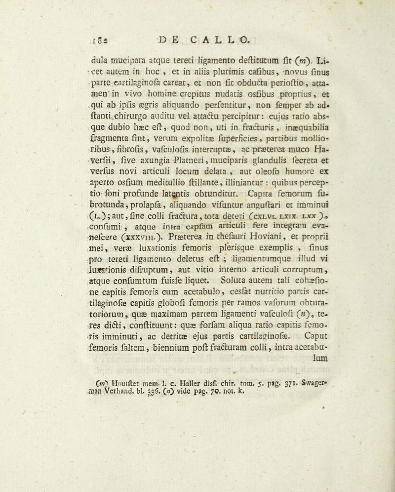 dula mucipara atque tereti Iigamento deftitutum fit (m) Li- cet autem in hoc , et in aliis plurimis cafibus, novus finus parte eartilaginofa careat, et non fit obdudfca perioftio, atta- men in vivo homine crepitus nudatis osfibus proprius, et ,.qui ab ipfis tegris aliquando perfentitur, non Temper ab ad* ftancfchirurgo auditu vel attadlu percipitur: cujus ratio abs- que dubio hsec eft, quod non, uti in fracturis, inasquabilia fragmenta Tint, verum expolitae Tuperficies, parcibus mollio- ribus, fibrofis, vafculofis interrupt®, ac praeterea muco Ha- verfii, five axungia Platneri, muciparis glandulis fecreta et verfus novi articuli locum delata , aut oleofo humore ex aperto osfium meditullio ftillante, illiniantur: quibus percep- tio Toni profunde latQptis obtunditur. Capita femorum fu- brotunda, prolapfa, aliquando vifuntur anguftari et imminui (L.) ; aut, fine colli frabhira, tota deteri (cxlvi. lxix lxx ), confumi , atque intra capfam articuli fere integrant eva- nefcere (xxxviii.). Prgeterea in thefauri Hoviani, et proprii mei, ver® luxationis femoris plerisque exemplis , finus pro tereti ligamento deletus eft ; ligamentumque illud vi Juxadonis difruptum, aut vitio interno articuli corruprum, atque confumtum fuisfe liquet. Soluta autem tali cohcefio- ne capitis femoris cum acetabulo, cesfat nutritio partis car- tilaginous capitis globofi femoris per ramos va forum obtura- toriorum, qu® maximam partem ligamenti vafculofi («), te- res didti, conftituunt: qu® forfam aliqua ratio capitis femo- ris imminuti, ac detrit® ejus partis cardlaginof®. Caput femoris faltem, biennium poll fra&uram colli, intra acetabu- lum Houtftet mem. I. c. Haller disf. chir. tom. J. pag. 371- Svvager- man Verb and. bl. 336. («} vide pag. 7Co not. k.