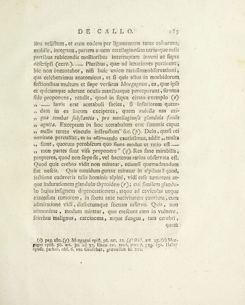 \ D E C A L L O. 183 Mm relidhim, et cum eodemper ligamentum teres cobsrens, mobile, integrum, partem autem caitilaginofam utriusque osfis partibus rubicundis mollioribus interruptam inveni ac fupra riefcripfi (pciv.). Pluribus, quss ad Juxationes pertinent , hie non immorabor, nifl liuic unicre rarisfimaeobfervationi, qua celeberrimus anatomicus, et fi quis alius in morbidorum fedtionibus multum et fsepe verfatus Morgagnus, ea, quae ipfe et quicumque aderant oculis manibusque perceperunt, fumma fide proponens, retulit, quod in fupra citato exemplo (0) ,, Jarvis erat acetabuli facies, fi inferiorem quem- „ dam in ea locum exciperes, quern rubella non exi- „ gua tenebat fuhflantia , pro mucilaginofa glanchla facile 3, agnita. Exceptum in hoc acetabulum erat femoris caput ,, nullo terete vinculo inftrudlum” &c. (p). Dein, quafi rei novitate perculfus, et in affimiando cautisfimus, addit,, multa ,, fiunt, quorum perobfeura quo fiunt modus et ratio eft — „ mese. partes funt vifa proponere” (q). Res fane mirabilis, propterea, quod non ftepe fit, vel hactenus rarius obfervata eft. Quod quis crebro vidit non miratur, etiamfi quemadmodum fiat nefeit. Quis tumidum guttuf miratur in alpibus ? qOod, fediione cadaveris talis hominis alpini, vidi esfe tumorem at- que indurationem glandule tbyroidea3 (V); cui fimilem g-landit- 1$ hujus infignem degenerationem , atque ad caviculas usque extenfum tumorem, in foetu ante nativitatem exortirm,cum admiratione vidi, disfectumque foeturo asfervo. Quis, non admonitus , modurn miratur, quo crefcunt caro in .vulnere, feirrhus malignus, carcinoma, atque fungus, ram cerebri, quarts. (0) pag. 180. (p) Morgagni epift. 56. art. 12. art. 15.00 Mor- gagni epift. jo. art. 30. ad 37. Haen rat. roed. pars 7. pag. 13t, Halier opufe. patho), obf. 6. van Gesfcfier, gezvvellen bi, 222.
