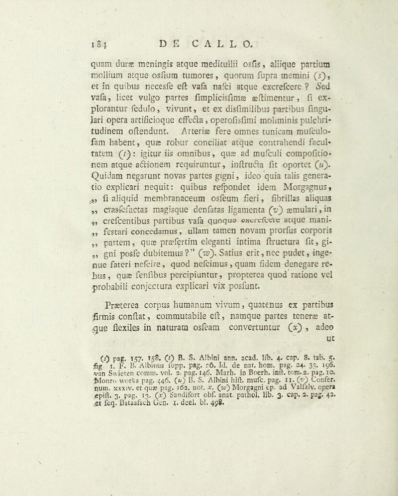 quam dura?, meningis atque meditullii osfis, aliique partiura mollium atque osfiutn tumores, quorum fupra memini (Y), et in quibus necesfe eft vafa nafci atque excrefcere ? Sed vafa, licet vulgo partes fimplicisfims asftimentur, fi ex- plorantur fedulo, vivunt, et ex disfimilibus partibus fingu- lari opera artificioque effedla, operofisfimi moliminis pulchri- tudinem oftendunt. Arteriae fere omnes tunicam mufculo- fam habent, qua? robur conciliat atque contrahendi facul* tatem (7): igitur iis omnibus, qua? ad mufculi compofitio* nem atque adlionem requiruntur, inftru&a fit oportet (u). Quidam negarunt novas partes gigni, ideo quia talis genera- tio explicari nequit: quibus refpondet idem Morgagnus, fi aliquid membranaceum osfeum fieri, fibrillas aliquas ,, crasfefactas magisque denfatas ligamenta (V) aemulari, in .9, crefcentibus partibus vafa quoqae excrefcete acque mani- „ festari concedamus, ullam tamen novam prorfus corporis 5, partem, quae praefertim eleganti intima ftructura fit, gi- „ gni posfe dubitemus?” (w). Satins erit,nec pudet, inge- nue fateri ncfcire, quod nefcimus , quam fidera denegare re- bus, quae fenfibus percipiuntur, propterea quod ratione vel -probabili conjecture explicari vix posfunt. Prseterea corpus humanum vivum, quatenus ex partibus iirmis conftat, commutabile eft, namque partes tenerae at- que flexiles in naturam osfeam convertuntur (x) , adeo uc (j) pag. 157. 158. (f) B. S. Albinl ann. acad. lib. 4. cap. 8. tab. 5. fg. 1. F. B. Albinus fupp. pag. r6. Id. de nar. horn. pag. 24. 33. 196. van Swieten comm. vol. 2. pag. 146. Marh. in Boerb. inrt. tom.2. pag. 10. Monro works pag. 446. (u) B. S. Albini hift. mufc, pag. n. O) Confer, pum. xxxiv. et quae pag. 162. not. x. (w) Morgagni ep. ad Valfalv. opera ,-epifl. 3. pag. 13. Cr) Sandifort obf. anat, pathol. lib. 3. cap. 2. pag. 42. feq. Bataafsch Gen. 1. deel. bl. 498.