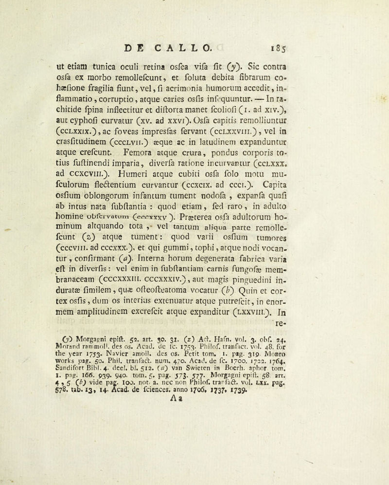 lit etiarn tunica oculi retina osfea vifa fit (y). Sic contra osfa ex raorbo remolJelcunt, et foluta debita fibrarum co» hacfione fragilia fiunt,vel,fi acrimonia humorum accedit,in- flamraatio, corruptio, atque caries osfis infequuntur. — In ra- chitide fpina infiectituret diftorta manet fcoliofi(i. ad xiv.), aut cyphofi curvatur (xv. ad xxvi'). Osfa capitis remolliuntur (cclxxixOjSC foveas impresfas fervant (cclxxviii.) , vel in crasfitudinem (ccclvii.) aeque ac in latudinem expanduntur atque crefcunt. Femora atque crura, pondus corporis to- tius fuftinendi imparia, diverfa ratione incurvantur (cclxxx, ad ccxcvin.). Humeri atque cubiti osfa folo motu mu- fculorum fledlentium curvantur (ccxcix. ad ccci.). Capita osfium oblongorum infantum tument nodofa , expanfa quad ab intus nata fubfiantia : quod etiam, fed raro, in adulto homine obfcrvatum (cccxxxv ). Prseterea osfa adultorum ho- minum altquando tota , vel tantum aliqua parte remolle- fcunt (z) atque tument: quod varii osfium tumores (cccvm. ad cccxxx.), et qui gummi, tophi, atque nodi vocan- tur T confirmant (a). Interna horum degenerata fabrica varia eft in diverfis: vel enim in fubftamiam carnis fungofie mem- branaceam (cccxxxm. cccxxxiv.), aut magis pinguedini in- durate fimilem , quas ofteofteatoma vocatur (/;) Quin et cor- tex osfis , dum os interius extenuatur atque putrefcit, in enor- mem amplitudinem excrefcit atque expanditur (lxxviii.). In re- 00 Morgagni epift. 52. art. 30. 31. (z) Ad. Hafn. vol. 3. ohf. 24. Morand rammoll. des os. Acad, de lc. 1753- Philof. tranfact. vol. 48. for the year 1753. Navier amoll. des os. Petit tom. 1. pag. 319 Monro works pag. 50. Phil, tranfact. num. 470. Acad.de fc. 1700. 1722. 1764. Sandifort Bihl. 4. deel. bl. 5x2. («) van Svvieten in Boerh. aphor tom. I. pag. 166. 939- 940. tom. 5. pag. 573. 577. Morgagni epift. 58 art. 4,5 (b) vide pag. loo. not. a. nec non Philof. tranfad. vol. lxx. pag. 578, tab. 13, 14. Acad, de fciences. anno 1706, 1737, 1739. A a