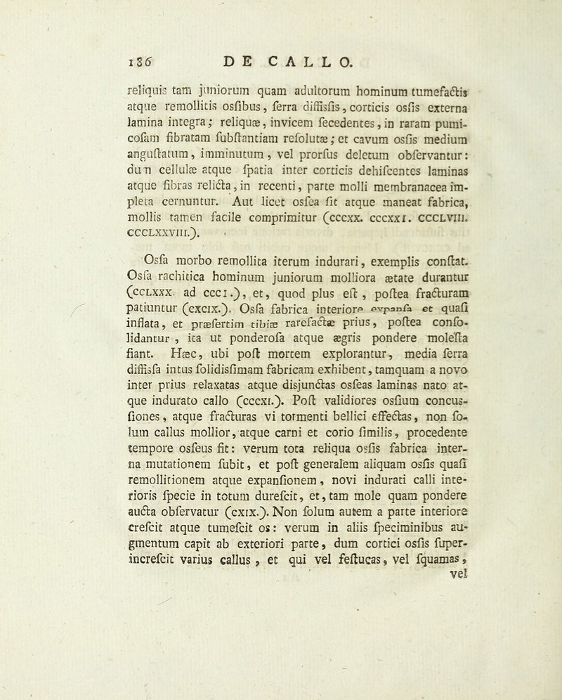 reliquis tam juniorum quam adultorum hominum tumefadtis atque remollitis osfibus, ferra diffisfis, corticis osfis externa lamina integra; reliquae, invicem fecedentes, in raram pumi- cofam fibratam fubftantiam refoluts; et cavum osfis medium anguftatum, imminutum , vel prorfus deletum obfervantur: dim cellulae atque fpatia inter corticis dehifcentes laminas atque fibras relidta, in recenti, parte molli membranacea iin- pleta cernuntur. Aut licet osfea fit atque maneat fabrica, mollis tamen facile comprimitur (cccxx. cccxxi. ccclviii. ccclxxviii.). Osfa morbo remollita iterum indurari, exemplis conftat. Osfa rachitica hominum juniorum molliora aetate durantur (cclxxx. ad cccif), et, quod plus elf, poftea fradturam patiuntur (cxcix.j). Osfa fabrica interiors expanfa et quafi inflata, et prasfertim tibia; rarefadts; prius, poftea confo- lidantur , ica ut ponderofa atque aegris pondere mole'fta fiant. Hsec, ubi poll mortem explorantur, media ferra diffisfa intus folidisfimam fabricam exhibent, tamquam a novo inter prius relaxatas atque disjundtas osfeas laminas nato at- que indurate callo (cccxr.). Poft validiores osfium concus- fiones, atque fradturas vi tormenti bellici effedfcas, non fo- lum callus mollior, atque carni et corio fimilis, procedente tempore osfeus fit: verum tota reliqua osfis fabrica inter- na mutationem fubit, et poft generalem aliquam osfis quafi remollitionem atque expanfionem, novi indurati calli inte- rior^ fpecie in totum durefeit, et,tam mole quam pondere audta obfervatur (cxrx.j). Non folum autem a parte interiore crefcit atque tumefeit os: verum in aliis fpeciminibus au- gmentum capit ab exteriori parte, dum cortici osfis fuper- increfcit varius callus , et qui vel feftucas, vel fquamas, vel