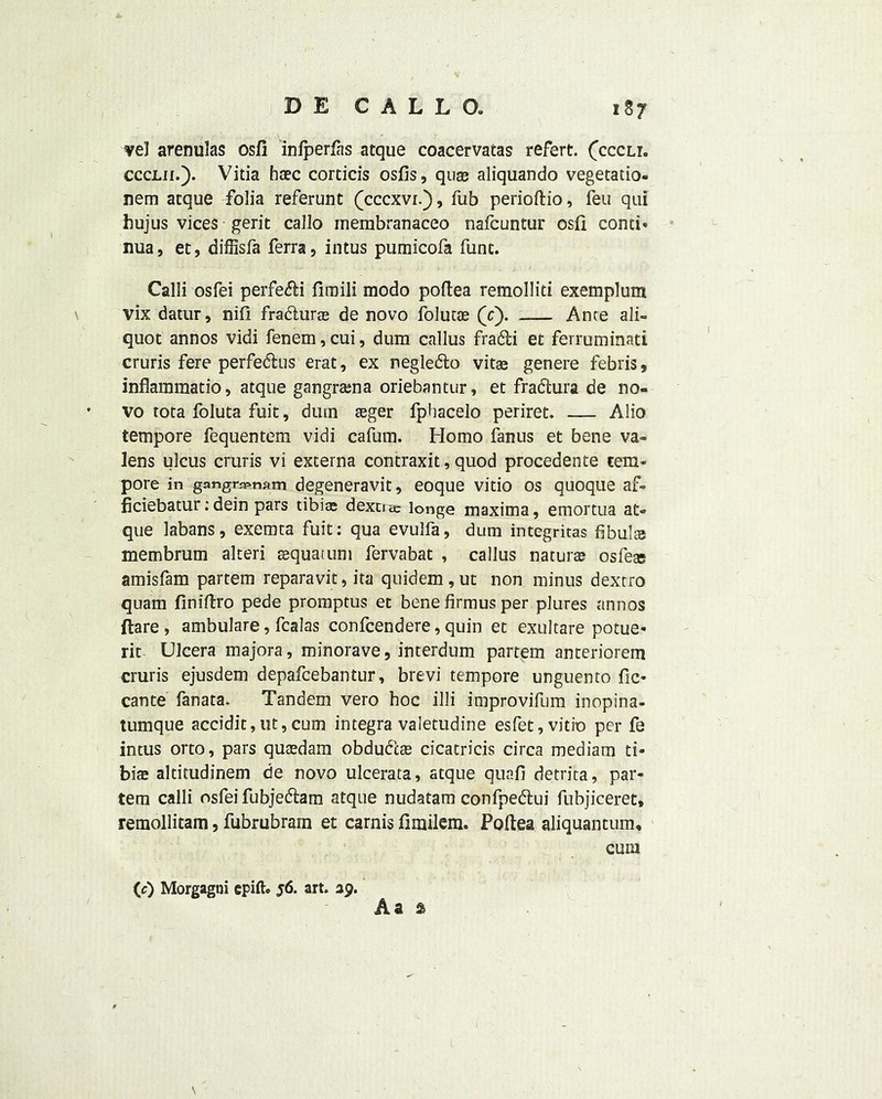 vel arenulas osfi infperfas atque coacervatas refert. (cccli. ccclii.). Vitia hsec corticis osfis, quae aliquando vegetatio- nem atque folia referunt (cccxvi.), fub perioftio, feu qui hujus vices gerit callo membranaceo nafcuntur osfi conti* nua, et, diffisfa ferra, intus pumicofa func. Call! osfei perfedH fimili modo poftea remolliti exemplum vix datur, nifl fradhirae de novo folucae (c). _— Ante ali- quot annos vidi fenem, cui, dum callus fradfci et ferruminati cruris fere perfedus erat, ex negledto vitae genere febris, inflammatio, atque gangrama oriebantur, et fradtura de no- vo tota foluta fuit, dum aeger fphacelo periret. — Alio tempore fequentem vidi cafum. Homo fanus et bene va- lens ulcus cruris vi externa contraxit, quod procedente tem- pore in gangraenam degeneravit, eoque vitio os quoque af- ficiebatur;dein pars tibiae dextiac longe maxima, emortua at- que labans, exemta fuit: qua evulfa, dum integritas fibula membrum alteri sequatum fervabat , callus naturae osfeae amisfam partem reparavit, ita quidem , ut non minus dextro quam finiftro pede proinptus et bene firmus per plures annos ftare , ambulare, fcalas confcendere, quin et exultare potue* rit Ulcera majora, minorave, interdum partem anteriorem cruris ejusdem depafcebantur, brevi tempore unguento fic* cante fanata. Tandem vero hoc illi improvifum inopina- tumque accidit,ut,cum integra valetudine esfet, vitio per fe intus orto, pars quaedam obduccas cicatricis circa mediam ti- biae aldtudinem de novo ulcerata, atque quafi detrita, par- tem calli osfei fubjedlam atque nudatam confpedtui fubjiceret* remollitam, fubrubram et carnis fimilem. Poftea aliquantum* cum (c) Morgagni cpift- 56. art. 39. Aa a