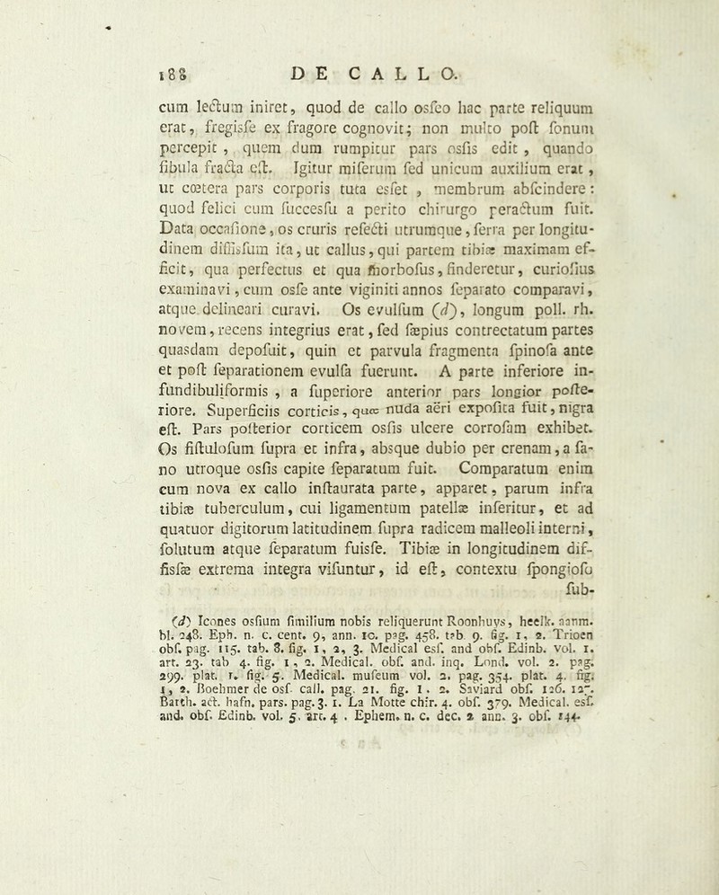 cum left urn inlret, quod de callo osfco hac parte reliquum erat, fregisfe ex fragore cognovit; non mulco poll fonum percepit , quern dum rumpitur pars osfis edit , quando fibula frafta ctl. Igitur miferum fed unicum auxilium erat, uc coetera pars corporis tuta esfet , membrum abfcindere: quod felici cum fuccesfu a perito chirurgo peraftum fuft. Data occafione, os cruris refefti utrumque, ferra perlongitu* dinem diffisfum ita,ut callus,qui partem tibia; maximam ef- ficit, qua perfectus et qua fhorbofus, finderetur, curiofius exam in a vi, cum osfe ante viginiti annos feparato comparavi, atque. delineari curavi, Os evulfum (//), longum poll. rh. novem, recens integrius erat, fed faspius contrectatum partes quasdam depofuit, quin et parvula fragmenta fpinora ante et pofl: feparationem evulfa fuerunt. A parte inferiore in- fundibuliformis , a fuperiore anterior pars longior pofte- riore. Superficiis corticis, quo: nuda aeri expofita fuit, nigra eft. Pars polterior corticem osfis ulcere corrofam exhibet. Os fiftulofum fupra ec infra, absque dubio per crenam,a fa- no utroque osfis capite feparatum fuit. Comparatum enim cum nova ex callo inftaurata parte, apparet, parum infra tibiae tuberculum, cui ligamentum patella; inferitur, et ad quatuor digitorum latitudinem fupra radicem malleoli in term, folutum atque feparatum fuisfe. Tibiae in longitudinem dif- fisfte extrema integra vifuntur, id eft, contextu fpongiofu fub- (i) leones osfiura fmiilium nobis reliquerunt Roonhuys, heelk. aanrn. bl. 248. Eph. n. c. cent. 9, ann. ic. p?g. 458. t?b. 9. fig. r, 2. Trioen obf. pag. 115. tab. 8. fig. 1, 3, 3. Medical esf. and obf. Edinb. vol. 1. art. 23. tab 4. fig. 1, 2. Medical, obf. and. inq. Lond. vol. 2. pag. 299. plat. r. fig. 5. Medical, mufeum vol. 3. pag. 354. plat. 4. fig. 1, 2. Boebmer de osf call. pag. 21. fig. 1. 2. Saviard obf. 126. 127. Barth, aft. hafn. pars. pag. 3. 1. La Motte chir. 4. obf. 3^9. Medical, esf. and. obf. Edinb. vol. 5. art. 4 . Epliem* n. c. dec. 2 ann. 3. obf. *44-