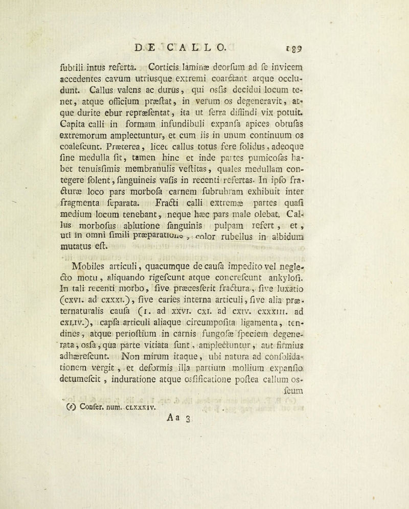 *89 fubtiii intus referta. Corticis lamina? deorfum ad fe invicem accedentes cavurn utriusque extremi coar&ant atque occlu- dunt. Callus valens ac durus, qui osfis decidui locum te- net, atque officium prseftat, in verum os degeneravit, at* que durite ebur repraefentat, ita ut ferra diffindi vix potuit. Capita calli in formam infundibuli expan fa apices ob tufas extremorum amplectuntur, et cum iis in unum continuum os coalefcunt. Prseterea, licet callus totus fere folidus, adeoque fine medulla fit, tamen hinc et inde partes pumicofas ha- bet tenuisfimis membranulis vellitas, quales medullam con- tegere folent, fanguineis vafis in recenti refertas. In ipfo fra- dtura? loco pars morbofa carnem fubrubram exhibuit inter fragmenta feparata. Fradli calli extrema? partes quafi medium locum tenebant, neque base pars male olebat. Cal- lus morbofus ablutione fanguinis pulpam refert , et, uti in omni funili preparation , color rubellus in albidum mutatus eft. Mobiles articuli, quacumque decaufa impeditovel negle- clo motu, aliquando rigefeunt atque concrefcunt ankylofi. In tali recenti morbo, five pracesferit fradtura, five luxatio (cxvi. ad cxxxi.y, five caries interna articuli,five alia prae- ternaturalis caufa (i. ad xxvi. cxi. ad cxiv. cxxxm. ad cxliv.), capfa articuli aliaque circuinpofita ligamenta, ttn- dines, atque perioftium in carnis fungofa? fpeciem degene- rata, osfa, qua parte vitiata funt, amplectuntur, aut firmius adha?refcunt. Non minim itaque, ubi natura ad confolida- tionem vergit , et deformis ilia partiutn molliura expanfio detumefeit , induratione atque osfificatione poftea callum os- feu m CO Confer, nunio clxxxiv.