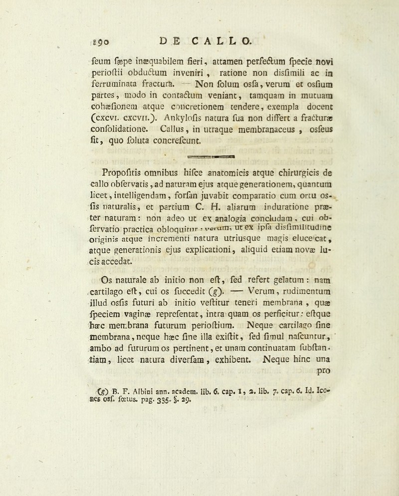 feura fsepe insquabilem fieri, attamen perfe&um fpecie novi perioftii obdudtum inveniri , ratione non disfimili ac in ferruoiinata fraccura. Non folura osfa, verura et osfium partes, modo in contadlnm veniant, tamquam in mutuarn cohasfioneoi atque concretionera tendere, exempla docent (cxcvi. cxcvn.). Ankylofis natura fua non differc a fradturae confolidatione. Callus, in utraque membranaceus , osfeus fit, quo foluta concrefcunt. tm rrsn Propofitis omnibus hifce anatomicis atque chirurgicis de callo obfervatis, ad naturam ejus atque generationem, quantum licet, intelligendam, forfan juvabit comparatio cum ortu os- fis naturalis, et partium C. H. aliarum induratione prae- ter naturam: non adeo ut ex analogia concludam, cui ob- fervatio practica obloquitnr ? vcrum, ut ex ipfa disfimiiitudinc originis atque incrementi natura utriusque magis eluce cat, atque generationis ejus explicationi, aliquid etiam novas lu- cis accedat. Os naturale ab initio non eft, fed refert gelatum : nam cartilago eft, cui os fuccedit (g). — Verum, rudimentura illud osfis futuri ab initio veftitur teneri membrana , quas fpeciem vaginas reprefentat, intra quam os perficitur: eftque bare membrana futurum perioftium. Neque cartilago fine membrana, neque hasc fine ilia exiftit, fed fimul nafeuntur, ambo ad futurum os pertinent, et unam continuatam fubftan- iiam, licet natura diverfam, exhibent. Neque hinc una pro (s) B. F. Albini ann. acadera. lib. 6. cap. 1,3. lib. 7s caP* & Id. Ico meg osf. foetus. pag. 335= §. 29.