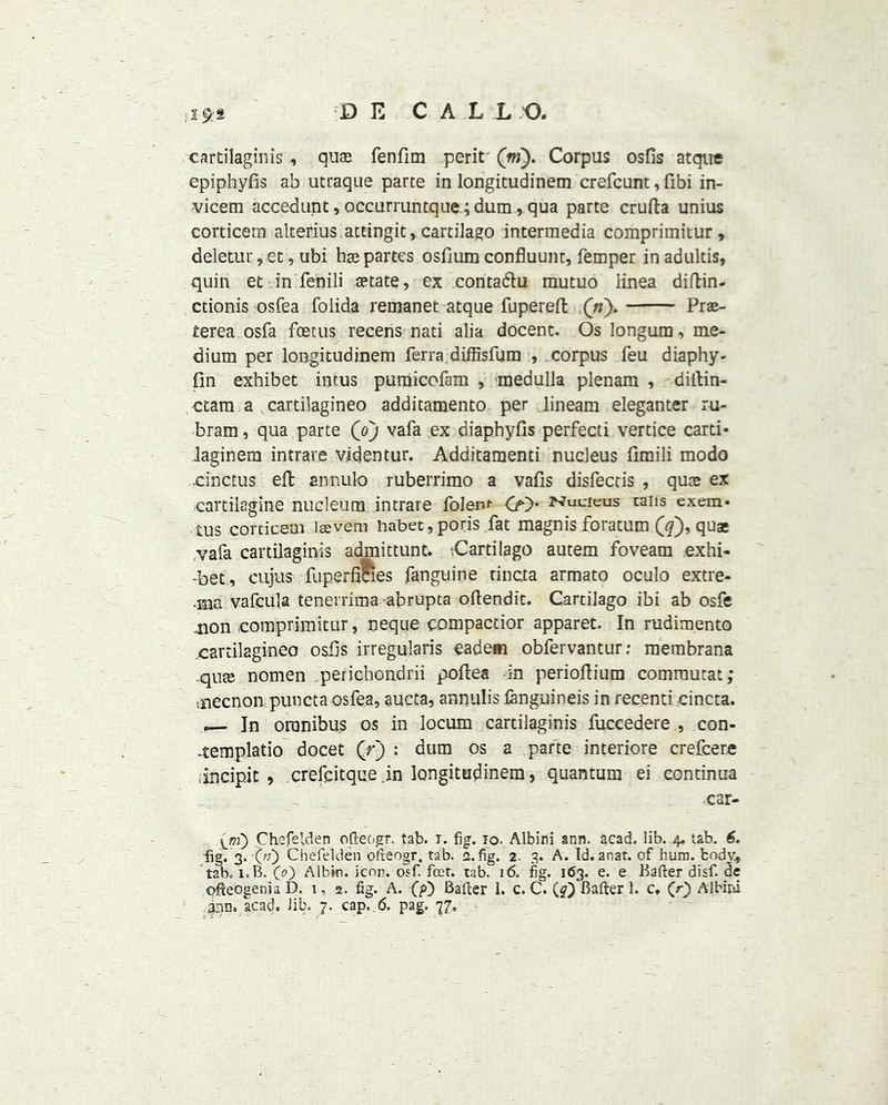 ,2£S cartilaginis , qua3 fenfim perit (m). Corpus osfis atque epiphyfis ab utraque parte in longitudinem crefcunt, fibi in- vicern accedunt, occurruntque.;dum, qua parte crufta unius corticem alterius attingit, cartilago intermedia comprimitur , deletur, et, ubi ha; partes osfium confluunt, Temper inadultis, quin et in fenili aetate, ex contadu mutuo linea diftin- ctionis osfea folida remanet atque fupereft (n). Prae- terea osfa foetus recens nati alia docent. Os Iongum, me- dium per longitudinem ferra diffisfum , corpus feu diaphy- iln exhibet intus puraicofam , medulla plenam , diLtin- ctam a cartilagineo additamento per lineam eleganter ru- bram, qua parte (oj vafa ex diaphyfis perfecti vertice carti- laginem intrare videntur. Additamenti nucleus fimili modo .cinctus eft annulo ruberrimo a vafis disfectis , quae ex cartilagine nucleum intrare folent <» Nucleus cans exem- tus corticem laevem nabet, poris fat magnis foratum (#), quae vafa cartilaginis admittunt. ;Cartilago autem foveam exhi- -bet, cujus fuperfimes fanguine tincta armato oculo extre- •ma vafcula tenerrima abrupta oftendit. Cartilago ibi ab osfe non comprimitur, neque eompactior apparet. In rudimento cartilagineo osfts irregularis eadem obfervantur; membrana .qua; nomen perichondrii poftea in perioftium comrautat; tSiecnon punctaosfea, aucta, annulis languineis in recenti cincta. , In omnibus os in locum cartilaginis fuccedere , con- -templatio docet Qr) : dum os a parte interiore crefcere iincipit , crefcitque .in longitudinem, quantum ei continua _ car- Chefelden ofteogr. tab. r. fig. io. Albini ann. acad. lib. 4. tab. 6. fig. 3. ■(;?) Chefelden ofteogr. tab. a. fig. 2 3. A. Id.anar. of hum. tody, t2b. l.B. (0) Albin. icon. olf. feet. tab. 16. fig. 163. e. e Bafterdisf.de offeogenia D. 1, 2. fig. A. (p) Bafter 1. c. C. (^Batter 1. c, (r) Albirfi