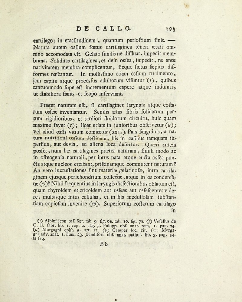 * eaftilago; in crasfitudinem , quantum perioftium finit. — Natura autem osfium foetus cartilaginea teneri secati om- nino accomodata eft. Gelato fimilisne diffluat, impedit mem* brana. Soliditas cartilaginea, et dein osfea, impedit, ne ante nativitatem membra complicentur, ficque foetus fsepius dif- formes nafcantur. In mollisfimo etiain osfium ruiitnento, jam capita atque procesfus adultorum vifuntur (s), quibus tantummodo fupereft incrementum capere atque inaurari, ut ftabiliora fiant, et fcopo inferviant. Prseter naturam eft, fi cartilagines laryngis atque cofta« rum osfeae inveniantur. Senilis aetas fibris folidarum par- tum rigidioribus, et tardiori fluidorum circuitu, huic quam maxime favet (t); licet etiamin junioribus obfervetur (u); vel aliud osfis vidum comitetur (xxn.). Pars fanguinis, a na- tura nutrition! osfium dcftinata, his in cafibus tamquam fu- perflua, aut devia, ad aliena loca defertur. Queeri autem posfet, num has cartilagines praeter naturam, fimili modo ac in ofteogenia naturali, per intus nata atque audta osfea pun- &a atquenucleos crefcant,priftinamque .commutent naturam? An vero incruftationes lint materiae gelatinoftp, intra cartila* ginem ejusque perichondrium colletftee, atque in os condenfa- tse (v)? Nihil frequendus in laryngis disfedlion-ibus oblatum eft, quam thyroidem etcricoidem aut osfeas aut osfefcentes vide* re, multasque intus cellulss, et in bis medullofam fubftan- tiam copiofam invenire Qw). Superiorum coftarum cartilago in • 0) Albini icon off. feet-, tab. 9. fig. tSs. tab. 1©. fig. 72. (t) Vefalius de C. H. fabr. lib. 1. cap. 2. pag. 5. Falopp. obf. anat. tom. 1. pag. 74. 00 Morgagni epifh 5. art. 17. (v) Camper loc. cir. (w) Morga- gni adv. anat. 1. nuna. 23. Sandifort obf. anat. pathol. lib. 3. pag. 44. ■et feq. B b