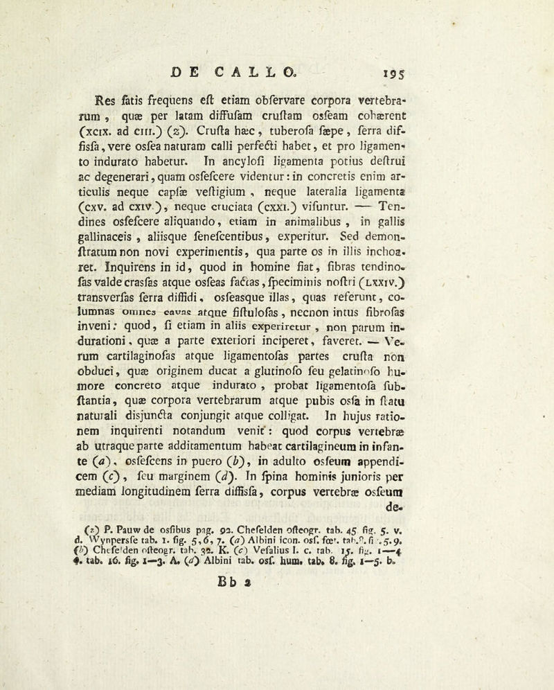 D E € A L L Do 19s Res fatis frequens efl etiam obfervare corpora vertebra- rum , quae per latam diffufam cruftam osfeam coherent (xetx. ad cm.) (2). Crufla ha;c, tuberofa faepe, ferra dif- fisfa,vere osfeanaturaro call! perfe&i habet, et pro Jigamen- to indurate habetur. Tn aneylofi ligamenta potius deftrui ac degenerari, quam osfefcere videnturrin concretis enim ar- ticulis neque capfae vefligium , neque lateralia ligamenta (cxv. ad cxiv}, neque cruciata (cxxi.) vifuntur. — Ten- dines osfefcere aliquando, etiam in animalibus , in gallis gallinaceis , aliisque fenefeentibus, experitur. Sed demon- ftratumnon novi experinientis, qua parte os in illis inchoa. ret. Inquirens in id, quod in homine fiat, fibras tendino- fas valde crasfas atque osfeas fadtas ,fpeciminis noftri (lxxiv.) transverfas ferra diffidi, osfeasque illas, quas referunt, co- lumnas omnes cavae atque fiftulofas, necnon intus fibrofas inveni.” quod, 11 etiam in aliis experiretur , non paruni in- duration!, quae a parte exteriori inciperet, faveret. — Ve- rum cartilaginofas atque ligamentolas partes crufta non obduci, quae originem ducat a glutinofo feu gelatinofo hu- inore concrete atque indurato , probat Jigamentola fub- ftantia, quae corpora vertebrarum atque pubis osfa in fiatu naturali disjundla conjungit atque colligat. In hujus ratio- nem inquirenti notandum venit: quod corpus vertebrae ab utraque parte additamentum habeat cartilagineum in infan- te (a), osfefcens in puero (Z>), in adulto osfeum appendi- cem (c) , feu marginem (d). In Ipina hominis junioris per mediam longitudinem ferra diffisfa, corpus vertebrae osfeum de- fO P* Pauw de osfibus png. pa. Chefelden ofteogr. tab. 45 fig. 5. v. d. Wynpersfe tab. 1. fig. 5,6, 7. (a) Albini icon. osf. fcef. tah.v.fi .5.9. CO Chtfe'den ofteoer. tab. 32. K. (c) Vefalius I. c. tab. 15. 1—4, <#. tab, 16. fig, 1—3.’A, (,<0 Albini tab. osf. hum, tab# 8. fig. 1—5. b»