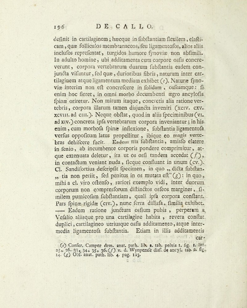 definit in cartilaginem; hascque in fubftantiam flexilem, elafti- cam, quae folliculos membranaccos, feu ligamentofos, alios aliis inclufos reprefentat, turgidos humore fynoviae non abfimili. In adulto homine, ubi additamenta cum corpore osfis concre* verunt, corpora vertebrarum duarutn fubftantia eadem con- junda vifuntur, fed quae, durioribus fibris, naturam inter car- tilagmem atqueligamentum mediaui exhibet (e). Naturae fyno- viae interim non eft concrefcere in folidam , osfeamque; ft enim hoc fieret, in omni morbo decumbenti aegro ancylofis fpince oriretur. Non mirum itaque, concretis alia rationever- tebris, corpora illarum tamen disjunda inveniri (xciv. cxv. xcvnr. ad chi.). Neque obftat, quod in aliis fpeciminibus(vi» ad xiv.) concreta ipfa vertebrarum corpora inveniantur; in his enim , cum morbofa fpinae inflexione, fubflantia ligamentofa verfus oppofitum latus propellitur , ibique eo magis verte- bras dehifcere facie. Eadem uia lubllantia, amisfo elatere in fenio, ab incumbente corporis pondere comprimitur, at- que extenuata deletur, ita ut os osfi tandem accedat (/), in contadum veniant nuda, ficque confluant in unum (cv.). Cl. Sandifortius deferipfit fpecimen, in quo „ dida fubftan- „ tia non periit, fed penitus in os mutata ell” (g): in quo, mihia cl. viro oflenfo, rariori exemplo vidi, inter duorum corporum non compresforum diftindos osfeos margines, fi- milem pumicofam fubftantiam, quali ipfa corpora conftant. Pars fpince rigidae (civ.), nunc ferra diffisfa, fimilia exhibet. -— Eadem ratione jundura osfium pubis , perperam a Vefalio aliisque pro una cartilagine habita , revera conftat duplici, cartilagineo utriusque osfis additamento, atque inter- media ligamentofa fubftantia. Etiam in illis aoditamentis car- 0) Confer. Camper dem. anat. path. lib. *. tab. pelvis i. fig. I. litt- 25, 26. 33, 34, 35, 36.C/) v. d. Wynpersfe disf.de ancyl. tab. a. fig- M* (&) O’hf. anat. path. lib. 4. pag. 123.