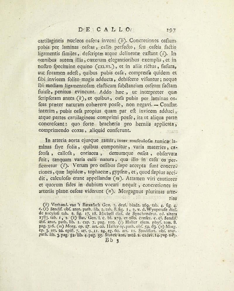 eartilagineis nucleos osfeos inveni (b). Concretiones osfium pubis pec laminas osfeas, callo perfeclo, feu osfeis faclis ligamentis fimiles, defcriptaa atque delineate exdant (i). In omnibus autem illis, coeterum elegantioribus exemplis,et in nodro fpecrmine equino fcxLvi.), et in aliis ridus, fisfura? aut foramen aded, quibus pubis osfa, compresfa quidem et dbi invieem folito magis adducta, dehifcere vifuntur; neque ibi mediam ligamentofam eladicam fubdantiam osfeam fadatn fuisfe, penitus evincunt. Addo haec , ut interpreter quae fcripferam antea (k), et quibus , osfa pubis per laminas os- feas prseter naturam cohaerere posfe, non negavi, — Condat interim, pubis osfa propius quam par ed invieem adduci, atque partes eartilagineas comprimi posfe, ita ut aliqua parte concrefcant: quo forte bracheria pro herniis applicata, comprimendo coxas, aliquid conferunt. In arteria aorta ejusque ramis, inter mufculofa: tunica* la- minas five folia, quibus componitur, varia materies, ca» feofa , callofa, coriacea , demumque osfea , obfervata fuit, tanquam varia calli natura, qua illo in cafu os per- ficeretur Q). Verum pro osfibus depe accepta funt concre- ciones, quae lapideae, tophacea;, gypfeaa, et, quod frcpius acci- dit, calculofae erant appellandae (in). Attamen viri cautiores- et quorum fides in dubium vocari nequit , concretiones in sateriis plane osfeas viderunt (n), Morgagnus plurimas arte- rias CO Verhand. van’t Bataafsch Gen. 3. dee). bladz. 269. tab. 4. fig. 4. c. CO Sandif. obf. anat. path. lib. 2. tab. 8. fig. I, a. v. d. Wynpersfe disk de ancylofi tab. 2. fig. 17. 18. Michell disf. de Sj/nchnndror. ed. altera 1783. tab. i,2. 0) Bat. Gen. 1. c. bl. 279. et 280. confer, c. cl. Sandif.* Qbf. anat. path. lib. 1. cap. 7. pag. 100. (J) Haller elem. phyf. tom. 8. pag. 316. (in) Morg. ep. 27. art.-ad. Halier op.path. obf. 59. 63. Qi) Morg„ cp. 3. art. 22. epift. 7. art. Q.,u. 24.. ep. 60. art. ia. Sandifort. obf anar. ■ path. lib. 3.pag. 52.' lib. 4.pag. £5. Sto’rck ann, med.a. cadav. I4.pag.2$i> Bb 3