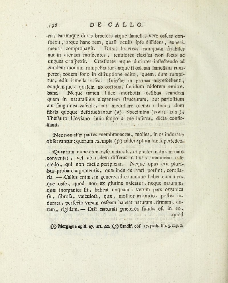 •iipS rias earumque duras bracteas atque lameJlas vere osfeas con- fpexit, arque hanc rem, quafi oculis ipfe diffidens, experi- ment^ comprobavic. Duras bracteas nunquam friabiles aut in arenarn fatifcentes , tenuiores flexiles non fecus ac ungues onfpexic. Crasfiores atque duriores infledendo ad eundem modum rumpebantur, atque fi oskam lamellam rum* peret,eodem fono in difruptione edito, quern, dum rumpi- tur, edit lamella os Tea. Injeds in prunas nigielcebant, euncjemque, qualem ab osfibus, ftEtidum nidorem emitte- bant. Neque tamen hifce morbofis osfibus eandem quam in naturalibus elegantem ftrucruram, aut perioftium aut fanguinea vaftula, aut medullare oleum tnbuit; dum fibris quoque deftituebantur (o). Specimina (ovi:i. dix), Thefauro Hoviano huic fcopo a me inferta, dida confir- manc. Necnon alias partes membranacc®, molles, in os indurata; obfervantur ^quorum exempla addereplura hicfuperfedeo.. Quantum nunc cum osfe naturali, et praeter naturam nato conveniat , vel ab iisdem diiferat callus : neminem esfe fcredo, qui non facile perfpiciat. Neque opus eritpluri- bus probare argumentis, quse inde derivari posfint, corolla- xia. —Callus enim,in genere, id commune habet cum utro- que osfe, quod non ex glutine nafcacur, neque naturam, qu$ inorganica fit, habeat unquam : verum pars organica fit, fibroft, vafculofa, quas, mollior in initio, pcftea in- durata, perfeda veram osfeam habeat naturam, firmam, du- ram, rigidam. — Osfi naturali prasterea fimiiis eft in eo, quod Morgagne epift. af. art. do. QO Sandif, obf. an. path. lib. 3. cap. 2.