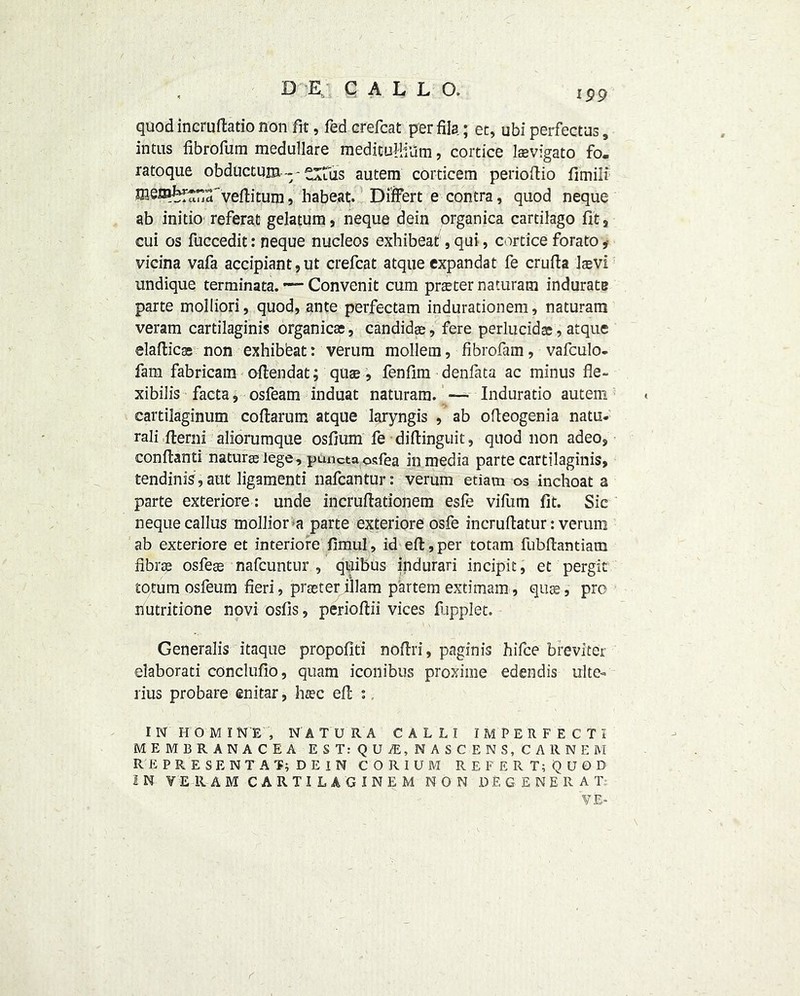 ipp quod incruftatio non fit, fed erefcat per fils; et, ubi perfectus, intus fibrofum medullare medituHiUm, cortice laevigato fo- ratoque obductum - ~ tiftis autem corticem perioftio fimili rosm^”a'veflitum, habeat. Di'ffert e contra, quod neque ab initio referat gelatum, neque dein organica cartilago fit, cui os fuccedit: neque nucleos exbibeat, qui, cortice forato, vicina vafa accipiant,ut crefcat atque expandat fe crufta laevi undique terminata. ■— Convenit cum prater naturam indurate parte molliori, quod, ante perfectam indurationem, naturam veram cartilaginis organicae, candidae, fere perlucid®, atque elaftic® non exhibbat: verum mollem, fibrofam, vafculo- fam fabricam oflendat; quae, fenfim denfata ac minus fie- xibilis facta, osfeam induat naturam. — Induratio autem cartilaginum coflarum atque laryngis , ab ofteogenia natu- ral fterni aliorumque osfium fe diftinguit, quod non adeo, conftanti naturae lege, puncta osfea in media parte cartilaginis, tendinis, aut ligamenti nafcantur: verum etiam os inchoat a parte exteriore: unde incruflationem esfe vifum fit. Sic neque callus mollior a parte exteriore osfe incruflatur: verum ab exteriore et interiore fimul, id eft, per totam fubflantiam fibrae osfese nafcuntur , quibus indurari incipit, et pergit totum osfeum fieri, prseter illam partem extimam, quae, pro nutritione noviosfis, perioftii vices flipplet. Generalis itaque propofiti nofiri, paginis hifce breviter elaborati conclufio, quam iconibus proximo edendis ulte- rius probare enitar, haec efl : IN HO MINE, NATURA CALL! IMPERFECT! MEMBRANACEA EST: QU/E, NASCENS, CARNEM RE PRESENT AT; DEIN CORIUM REFER T; QUOD IN VERAM CARTILAGINEM NON DEGENERAT VE-