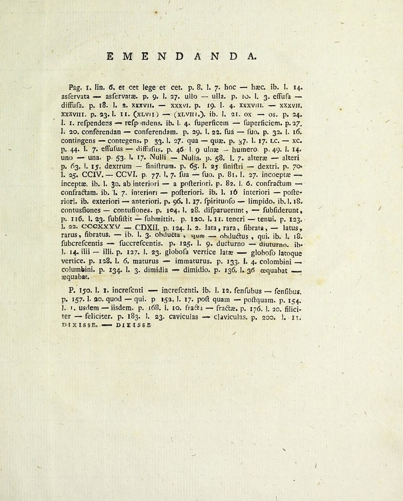 EMENDANDA, Pag, i. Iin. 6. et cet lege et cet. p. 8. 1. 7. hoc — haec. ib. 1. 14. asfervata — asfervatae. p. 9. 1. 27. uilo — ulla. p. 10. 1. 3. effufa — diffufa. p. 18. 1. 2. xxxvii. — xxxvi. p. 19. 1. 4. xxxvm. — xxxvir. xxxviir. p. 23.1. 11. (xlvii) — (xlvii 1.). ib. 1. 21. ox — os. p. 24. 1. 1. refpendens — refpondens. ib. I. 4. fuperficem — fuperficiem. p. 27. 1. 20. conferendan — conferendam. p. 29. 1. 22. fua — fuo. p. 32. 1. 16. contingens — contegens. p 33. 1. 27. qua — quae. p. 37. 1. 17. lc. — xc. p, 44. 1. 7. effufus — diffufus. p. 46 1. 9 ulnae — humero. p. 49. 1. 14. uno — una. p. 53. 1. 17. Nulli — Nulla, p. 58. 1. 7. alterae — alteri p. 63. 1. 15. dextrum — finiftrum. p. 65. 1. 2j finiftii — dextri. p. 70 1. 25. CCIV.— CCVI. p. 77. 1. 7. fua — fuo. p. 81.1. 27. incoeptae — inceptae. ib. 1. 30. ab interiori — a pofteriori. p. 82. 1. 6. confradtum —> confradtam, ib. 1. 7. interiori — pofteriori. ib. 1. 16 interiori — pofte- riori. ib. exteriori — anteriori. p. 96.1.17. fpirituofo — limpido. ib. 1.18. contusliones — contufiones. p. 104,1. 28. difparuerunt, — fubfiderunt, p. 116. 1. 23. fubfiftit — fubmittir, p. 120, 1.11. teneri — tenui. p. 123. 3. 22. cccxxyv — CDXII. p. 124.1. 2. lata, rara, fibrata, — latus, rarus, fibratus. — ib. 1. 3. obdutta , quso — obdudhis , qui. ib. 1. 18. fubcrefcentis — fuccrefcentis. p. 125. 1. 9. ducturno — diuturno. ib* 1. 14. ilii — illi. p. 127. 1. 23. globofa vertice latte — globofo latoque vertice. p. 128. 1. 6. maturus — immaturus. p. 133. |. 4. colombini — columbini, p. 134, 1. 3. dimidia -* dimidio. p. 136.1. 36 cEquabat — sequabat. P. 150. I. 1. increfcnti — increfcenti. ib. I. 12. fenfubus — fenfibur. p. 157.1. ao, quod — qui. p 153. 1. 17. port quam — poftquara. p. 154. 1. 1. usdem — iisdem. p. 168. 1, 10. fradtj — fradtie. p. 176. ]. 2c. filici- ter — feliciter. p. 183. 1. 23. caviculas — claviculas. p. 200. 1. n, 33 i x 1 s s E, —DU isss V \