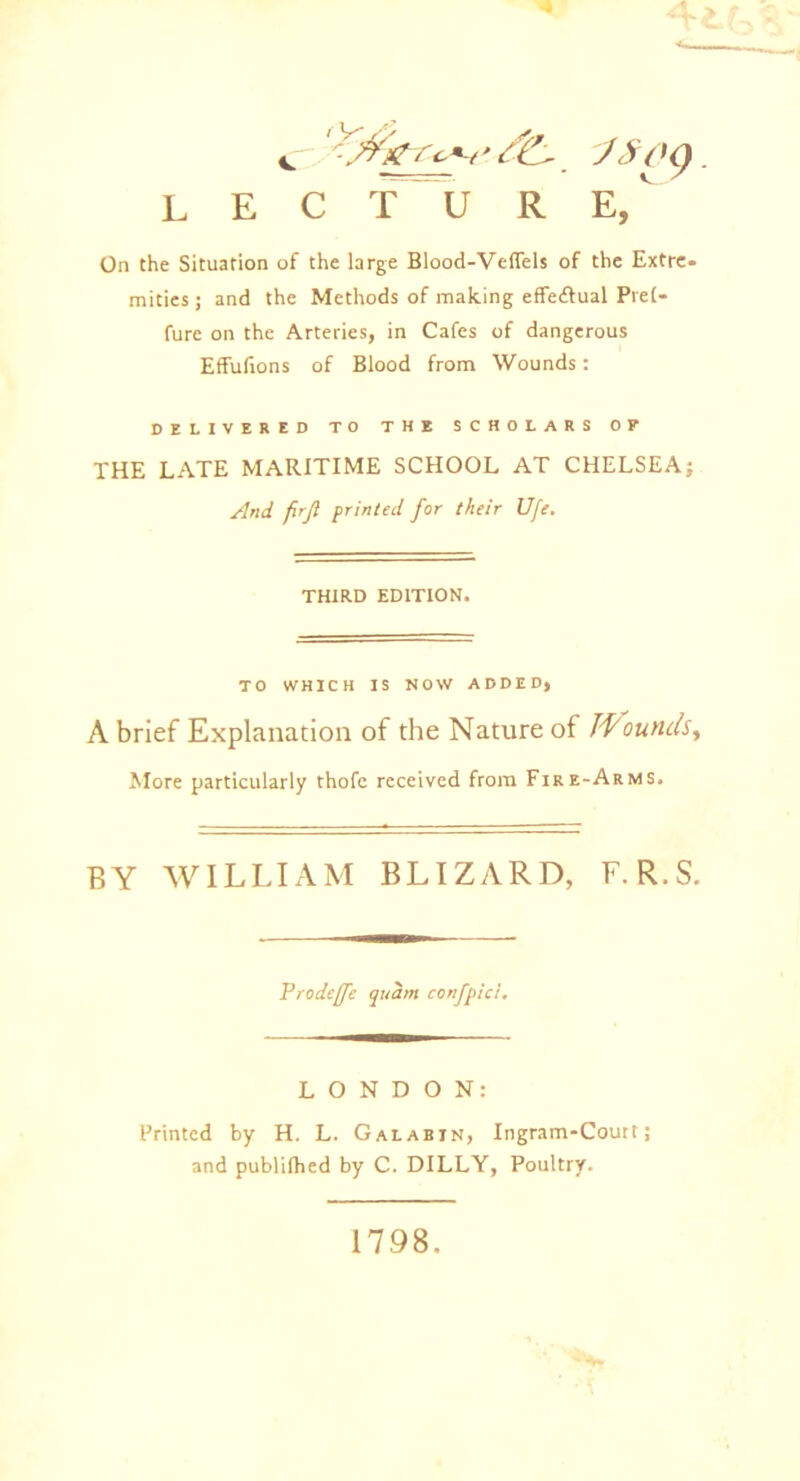 c -A'k/'c-*-/' J$oc) L E C T U R E,V On the Situation of the large Blood-Veflels of the Extre- mities; and the Methods of making effe&ual Pret- fure on the Arteries, in Cafes of dangerous Effufions of Blood from Wounds: DELIVERED TO THE SCHOLARS OP THE LATE MARITIME SCHOOL AT CHELSEA; And fir ft printed for their Ufe. THIRD EDITION. TO WHICH IS NOW ADDED, A brief Explanation of the Nature of TVounds, More particularly thofe received from Fire-Arms. BY WILLIAM BLIZARD, F. R.S. Prodefife quam confpici. LONDON: Printed by H. L. Galabin, Ingram-Court ; and publilhed by C. DILLY, Poultry. 1798.