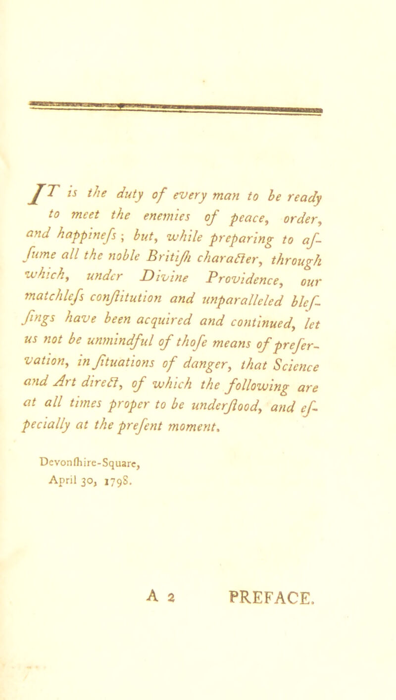 IT the duty of every man to he ready to meet the enemies of peace, order, and happmefs ; hut, while preparing to af- fume all the noble Britijh character, through which, under Divine Providence, our mat chief conflitution and unparalleled blef fngs have been acquired and continued, let us not be unmindful of th ofe means of prefer- vation, inflations of danger, that Science and Art dire ft, of which the following are at all times proper to be underfood, and ef- pecially at the prefent moment. Devonfhire-Square, April 30, 1798.