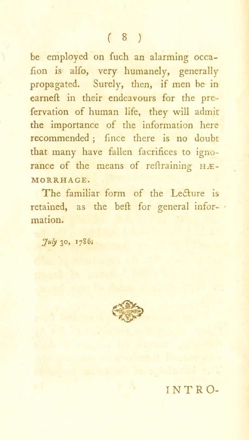 be employed on fuch an alarming occa- don is alfo, very humanely, generally propagated. Surely, then, if men be in earned in their endeavours for the pre- fervation of human life, they will admit the importance of the information here recommended ; fince there is no doubt that many have fallen facrifices to igno- rance of the means of redraining hae- morrhage. The familiar form of the Le£ture is retained, as the bed for general infor- mation. July 30, 1786; INTRO-