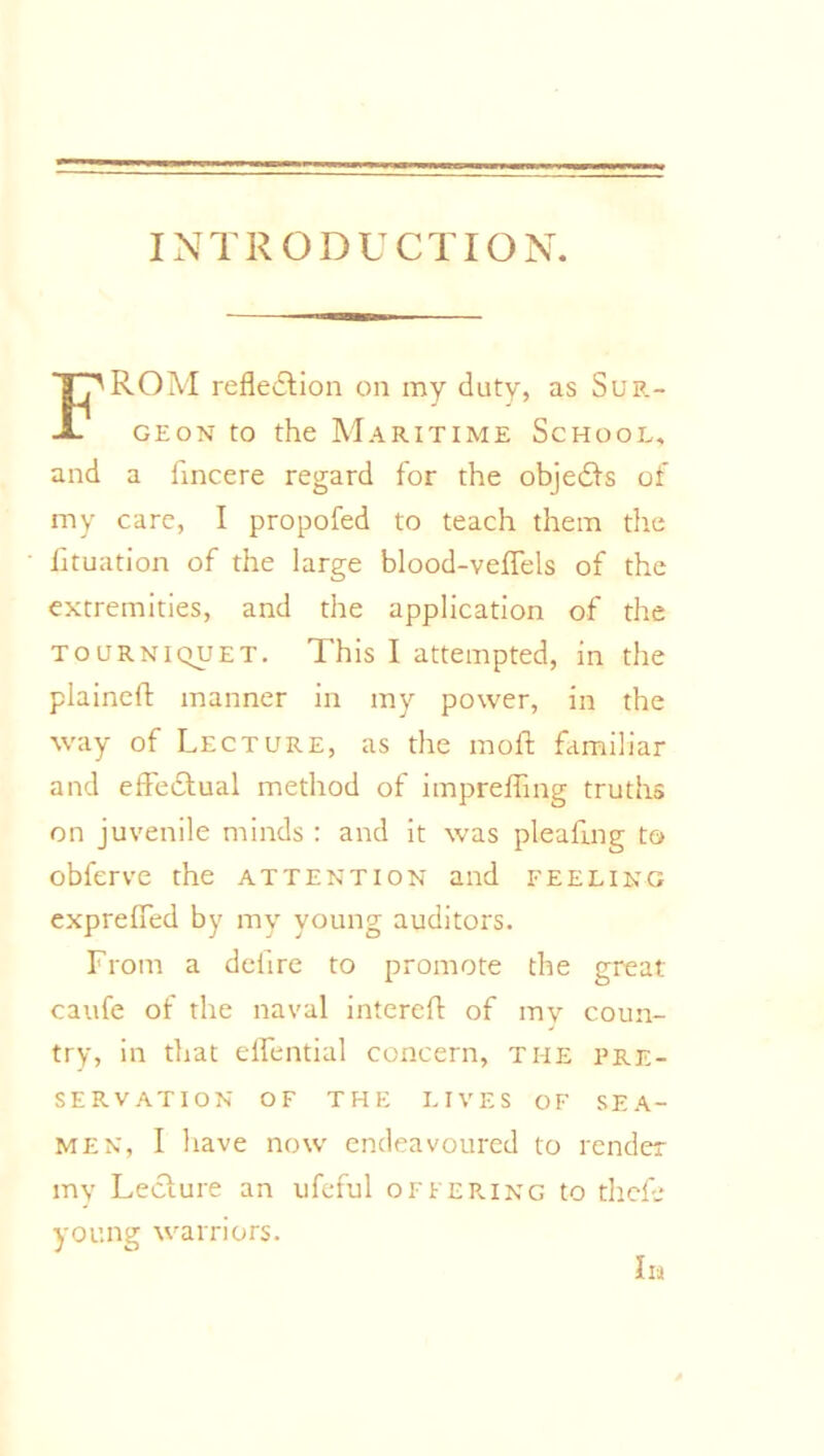 INTRODUCTION. ROM reflection on my duty, as Sup.- JL geon to the Maritime School, and a fincere regard for the objedts of my care, I propofed to teach them the fituation of the large blood-veflels of the extremities, and the application of the tourniquet. This I attempted, in the plained: manner in my power, in the way of Lecture, as the molt familiar and effedtual method of imprefling truths on juvenile minds : and it was pleading to obferve the attention and feeling exprefled by my young auditors. From a defire to promote the great caufe of the naval interefl of mv coun- try, in that eflfential concern, the pre- servation OF THE LIVES OF SEA- MEN, I have now endeavoured to render my Lecture an ufeful offering to theft young warriors. In